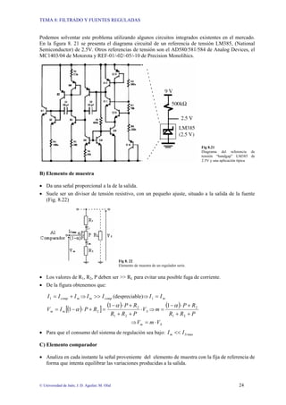 TEMA 8: FILTRADO Y FUENTES REGULADAS
© Universidad de Jaén; J. D. Aguilar; M. Olid 24
Podemos solventar este problema utilizando algunos circuitos integrados existentes en el mercado.
En la figura 8. 21 se presenta el diagrama circuital de un referencia de tensión LM385, (National
Semiconductor) de 2.5V. Otros referencias de tensión son el AD580/581/584 de Analog Devices, el
MC1403/04 de Motorota y REF-01/-02/-05/-10 de Precision Monolihics.
Fig 8.21
Diagrama del referencia de
tensión “bandgap” LM385 de
2.5V y una aplicación típica
B) Elemento de muestra
• Da una señal proporcional a la de la salida.
• Suele ser un divisor de tensión resistivo, con un pequeño ajuste, situado a la salida de la fuente
(Fig. 8.22)
Fig 8. 22
Elemento de muestra de un regulador serie.
• Los valores de R1, R2, P deben ser >> RL para evitar una posible fuga de corriente.
• De la figura obtenemos que:
m
comp I
I
I +
=
1 ⇒ comp
m I
I >> (despreciable)⇒ m
I
I =
1
( )
[ ]
( )
S
m
m V
P
R
R
R
P
R
P
I
V ⋅
+
+
+
⋅
−
=
+
⋅
−
=
2
1
2
2
1
1
α
α ⇒
( )
P
R
R
R
P
m
+
+
+
⋅
−
=
2
1
2
1 α
⇒ S
m V
m
V ⋅
=
• Para que el consumo del sistema de regulación sea bajo: max
S
m I
I <<
C) Elemento comparador
• Analiza en cada instante la señal proveniente del elemento de muestra con la fija de referencia de
forma que intenta equilibrar las variaciones producidas a la salida.
 