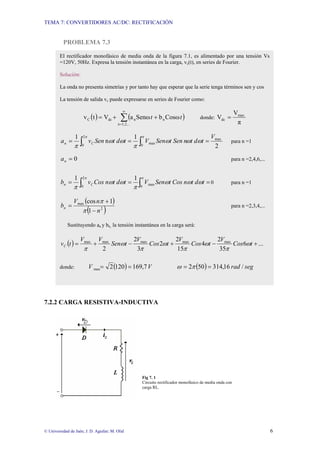 TEMA 7: CONVERTIDORES AC/DC: RECTIFICACIÓN
© Universidad de Jaén; J. D. Aguilar; M. Olid 6
PROBLEMA 7.3
7.2.2 CARGA RESISTIVA-INDUCTIVA
Fig 7. 1
Circuito rectificador monofásico de media onda con
carga RL.
El rectificador monofásico de media onda de la figura 7.1, es alimentado por una tensión Vs
=120V, 50Hz. Expresa la tensión instantánea en la carga, vc(t), en series de Fourier.
Solución:
La onda no presenta simetrías y por tanto hay que esperar que la serie tenga términos sen y cos
La tensión de salida vc puede expresarse en series de Fourier como:
( ) ( )
∑
∞
=
+
+
=
1,2,...
n
n
n
dc
C Cosω
b
Senω
a
V
t
v t
t donde:
π
V
V max
dc =
2
1
n
1 max
2
0 0
max
V
t
d
t
n
Sen
t
Sen
V
t
d
t
Sen
v
a C
n =
=
= ∫ ∫ ω
ω
ω
π
ω
ω
π
π π
para n =1
0
=
n
a para n =2,4,6,...
∫
∫ =
=
=
π
π
ω
ω
ω
π
ω
ω
π 0
max
2
0
1
1
t
d
t
n
Cos
t
Sen
V
t
d
t
n
Cos
v
b C
n 0 para n =1
( )
( )
2
max
1
1
cos
n
n
V
bn
−
+
=
π
π
para n =2,3,4,...
Sustituyendo an y bn, la tensión instantánea en la carga será:
( ) ...
6
35
2
4
15
2
2
3
2
2
max
max
max
max
max
+
−
+
−
+
= t
Cos
V
t
Cos
V
t
Cos
V
t
Sen
V
V
t
vC ω
π
ω
π
ω
π
ω
π
donde: ( ) V
V 7
,
169
120
2
max =
= ( ) seg
rad /
16
,
314
50
2 =
= π
ω
 