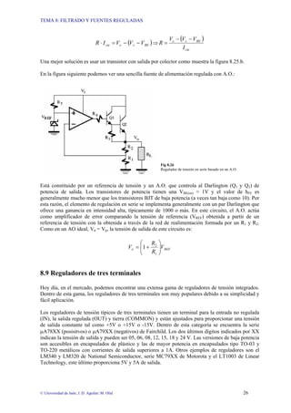 TEMA 8: FILTRADO Y FUENTES REGULADAS
© Universidad de Jaén; J. D. Aguilar; M. Olid 26
( )
BE
s
e
cte V
V
V
I
R −
−
=
⋅ ⇒
( )
cte
BE
s
e
I
V
V
V
R
−
−
=
Una mejor solución es usar un transistor con salida por colector como muestra la figura 8.25.b.
En la figura siguiente podemos ver una sencilla fuente de alimentación regulada con A.O.:
Fig 8.26
Regulador de tensión en serie basado en un A.O.
Está constituido por un referencia de tensión y un A.O. que controla al Darlington (Q1 y Q2) de
potencia de salida. Los transistores de potencia tienen una VBE(on) ≈ 1V y el valor de hFE es
generalmente mucho menor que los transistores BJT de baja potencia (a veces tan baja como 10). Por
esta razón, el elemento de regulación en serie se implementa generalmente con un par Darlington que
ofrece una ganancia en intensidad alta, típicamente de 1000 o más. En este circuito, el A.O. actúa
como amplificador de error comparando la tensión de referencia (VREF) obtenida a partir de un
referencia de tensión con la obtenida a través de la red de realimentación formada por un R1 y R2.
Como en un AO ideal, Vn = Vp, la tensión de salida de este circuito es:
REF
o V
R
R
V ⎟
⎟
⎠
⎞
⎜
⎜
⎝
⎛
+
=
1
2
1
8.9 Reguladores de tres terminales
Hoy día, en el mercado, podemos encontrar una extensa gama de reguladores de tensión integrados.
Dentro de esta gama, los reguladores de tres terminales son muy populares debido a su simplicidad y
fácil aplicación.
Los reguladores de tensión típicos de tres terminales tienen un terminal para la entrada no regulada
(IN), la salida regulada (OUT) y tierra (COMMON) y están ajustados para proporcionar una tensión
de salida constante tal como +5V o +15V o -15V. Dentro de esta categoría se encuentra la serie
µA78XX (posisitvos) o µA79XX (negativos) de Fairchild. Los dos últimos dígitos indicados por XX
indican la tensión de salida y pueden ser 05, 06, 08, 12, 15, 18 y 24 V. Las versiones de baja potencia
son accesibles en encapsulados de plástico y las de mayor potencia en encapsulados tipo TO-03 y
TO-220 metálicos con corrientes de salida superiores a 1A. Otros ejemplos de reguladores son el
LM340 y LM320 de National Semiconductor, serie MC79XX de Motorota y el LT1003 de Linear
Technology, este último proporciona 5V y 5A de salida.
 