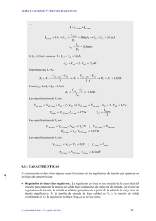 TEMA 8: FILTRADO Y FUENTES REGULADAS
© Universidad de Jaén; J. D. Aguilar; M. Olid 28
8.9.1 CARACTERÍSTICAS
A continuación se describen algunas especificaciones de los reguladores de tensión que aparecen en
las hojas de características:
• Regulación de línea (line regulation). La regulación de línea es una medida de la capacidad del
circuito para mantener la tensión de salida bajo condiciones de variación de entrada. En el caso de
reguladores de tensión, la entrada se obtiene generalmente a partir de la señal de la red y tiene un
rizado significativo. Si la tensión de entrada de baja calidad es Vi y la tensión de salida
estabilizada es Vo, la regulación de línea (Regline) se define como:
…
min
3
c
max
2
b I
I
I +
=
mA
50
I
I
mA
50
β
I
I
A
1
I 1
b
1
e
1
min
1
c
1
b
min
1
c =
=
→
=
=
→
=
mA
0,5
β
I
I
2
1
e
2
b =
=
Si Ic3 = 0,5mA, entonces: mA
1
I
I
I 3
c
2
b =
+
=
V
V
V
V BE
sal
b 4
,
13
2
2 =
⋅
+
=
Suponiendo que R1=R2:
Ω
=
=
→
⋅
−
=
→
−
=
+ k
R
R
I
V
V
R
I
V
V
R
R
b
ent
b
ent
3
,
1
2
2
1
2
min
_
1
2
min
_
2
1
Como Izmin=1mA, la IR5 = 0,5mA
Ω
=
−
= k
I
V
V
R
R
Z
sal
8
,
13
5
5
Las especificaciones de T1 son:
V
12
V
2
V
V
V
V
2
V
V
V BE
2
b
ent_max
max
1
CE
BE
2
b
max
1
CE
ent_max =
⋅
+
−
=
⇒
⋅
−
+
=
W
12
I
V
P min
1
c
max
1
CE
Dmax =
⋅
=
2
I
I min
1
c
2
c =
Las especificaciones de T2 son:
max
1
CB
max
2
CE
BE
max
1
CE
max
1
CB V
V
;
V
11,3
V
V
V =
=
−
=
W
5,65
V
I
P max
2
CE
2
c
max
2
D =
⋅
=
Las especificaciones de T3 son:
min
max
3
2
b
x
3 ;
3
,
8
V
V
V z
c
Z
ma
CE I
I
V =
=
−
=
mW
3
,
8
I
V
P max
3
c
max
3
CE
max
3
D =
⋅
=
 