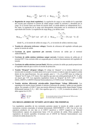 TEMA 8: FILTRADO Y FUENTES REGULADAS
© Universidad de Jaén; J. D. Aguilar; M. Olid 29
( ) ( )
V
V
V
V
g
ó
V
mV
V
V
g
i
o
o
line
i
o
line /
%
Re
/
Re
∆
∆
=
∆
∆
=
• Regulación de carga (load regulation). La regulación de carga es una medida de la capacidad
del circuito para mantener la tensión de salida aunque cambie la corriente IL absorbida por la
carga. Si el circuito fuera una fuente de tensión ideal, su salida debería ser independiente de IL.
Por tanto, la regulación de la carga está directamente relacionada con la resistencia de salida
equivalente del circuito. La regulación de carga (Regload) se define como:
( ) ( )
A
mA
I
V
V
V
g
ó
A
mV
mA
mV
I
V
V
g
L
NL
FL
NL
load
L
FL
NL
load /
%
/
%
Re
/
/
Re
∆
−
=
∆
−
=
donde VNL es la tensión de salida sin carga y VFL es la tensión de salida a máxima carga.
• Tensión de referencia (reference voltage). Tensión de referencia del regulador utilizada para
ajustar la tensión de salida.
• Corriente de ajuste (ajustment pin current). Corriente de salida por el terminal
ADJUSTMENT.
• Corriente de salida mínima (minimun output current). Corriente mínima de salida por el
terminal OUT. Esta corriente debe ser asegurada para el correcto funcionamiento del regulador de
tensión.
• Corriente de salida máxima (current limit). Máxima corriente de salida que puede proporcionar
el regulador antes de que se active el circuito de protección.
• Tensión “Dropout” (dropout voltage). El voltaje de “dropout” es la mínima diferencia de
tensión entre la entrada y la salida dentro de la cual el circuito es todavía capaz de regular la salida
dentro de las especificaciones. Así, por ejemplo, para IL = 1A, el µA7805 tiene un voltaje de
“dropout” de 2V (typ), 2.5V (max). Esto significa que para una salida garantizada de 5V, Vi debe
ser mayor que 7.5V. Los siguientes reguladores tienen un “dropout” de 0.6V: L487 y L4700
(SGS), LM2931 y LM2935 (National Semiconductor) y LT1020 (Linear Technology).
• Tensión máxima diferencial entrada-salida (Input-Output Voltage Differential). Los
reguladores de tensión tienen limitado el máximo d tensiones de entrada y salida con que pueden
operar. Por ejemplo, el LM117 tiene una tensión diferencial entrada-salida (Input-Output Voltage
Differential) máxima Vi-Vo = 40V. Esto significa que si Vo = 1.25V, la tensión de entrada Vi no
debe superar los 41.25V.
MC7800 Se recomienda analizar la hoja del fabricante del 7800 así como
[8_1] los circuitos típicos de aplicación
8.9.2 REGULADORES DE TENSIÓN AJUSTABLE TRI-TERMINAL
Los reguladores ajustables de tres terminales permiten ajustar la tensión de salida a partir de
resistencias externas conectadas al terminal denominado ADJUSTMENT o ADJ. Uno de los más
populares productos de este tipo es el LM317 (positivo) y LM337 (negativo) de National
Semiconductor capaces de proporcionar hasta 1.5A de corriente de salida. Otros ejemplos de
reguladores de tensión ajustables tri-terminal son el LM338 de National Semiconductor cuya
corriente de salida alcanza los 5A.
 