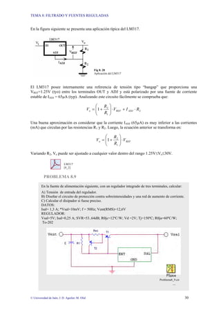 TEMA 8: FILTRADO Y FUENTES REGULADAS
© Universidad de Jaén; J. D. Aguilar; M. Olid 30
En la figura siguiente se presenta una aplicación típica del LM317.
Fig 8. 28
Aplicación del LM317
El LM317 posee internamente una referencia de tensión tipo “bangap” que proporciona una
VREF=1.25V (tyo) entre los terminales OUT y ADJ y está polarizado por una fuente de corriente
estable de IADJ = 65µA (typ). Analizando este circuito fácilmente se comprueba que:
2
1
2
1 R
I
V
R
R
V ADJ
REF
o ⋅
+
⋅
⎟
⎟
⎠
⎞
⎜
⎜
⎝
⎛
+
=
Una buena aproximación es considerar que la corriente IADJ (65µA) es muy inferior a las corrientes
(mA) que circulan por las resistencias R1 y R2. Luego, la ecuación anterior se transforma en:
REF
o V
R
R
V ⋅
⎟
⎟
⎠
⎞
⎜
⎜
⎝
⎛
+
=
1
2
1
Variando R2, Vo puede ser ajustado a cualquier valor dentro del rango 1.25V≤Vo≤30V.
LM317
[8_2]
PROBLEMA 8.9
En la fuente de alimentación siguiente, con un regulador integrado de tres terminales, calcular:
A) Tensión de entrada del regulador.
B) Diseñar el circuito de protección contra sobreintensidades y una red de aumento de corriente.
C) Calcular el disipador si fuese preciso.
DATOS:
Isal= 1,3 A; *Vsal=10mV; f = 50Hz; Vent(RMS)=12,6V
REGULADOR:
Vsal=5V; Isal=0,25 A; SVR=53..64dB; Rθjc=12ºC/W; Vd =2V; Tj=150ºC; Rθja=60ºC/W;
To-202
Problema8_9.cir
...
 