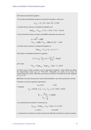 TEMA 8: FILTRADO Y FUENTES REGULADAS
© Universidad de Jaén; J. D. Aguilar; M. Olid 31
…
A) Tensión de entrada del regulador:
Con los datos del problema tomamos la tensión del secundario, siendo esta:
V
17,8
2
12,6
2
V
V s
smax =
⋅
=
⋅
=
La tensión de pico máxima a la entrada del regulador será:
V
16,4
0,7
2
17,8
V
2
V
Vent T
smax
max =
⋅
−
=
⋅
−
=
Como la tensión de rechazo al rizado es de 60dB la atenuación, por tanto será:
V
10
10
10
1000
V
*
1000
V
*
1000
10
A
3
sal
ent
20
60
=
⋅
⋅
=
⋅
=
=
=
−
La tensión de pico mínima a la entrada del regulador es:
7
2
5
V
V
Vent d
sal
min =
+
=
+
=
Para obtener la capacidad realizamos lo siguiente:
µF
265
2
V
T
I
C
2
T
I
V
C DC
DC =
⋅
⋅
=
⇒
⋅
=
⋅
por lo tanto:
V
9,4
7
16,4
Vent
Vent
V
* min
max
ent =
−
=
−
=
Se observa que el rizado es grande ya que la capacidad es pequeña, y están también por debajo
del planteamiento inicial que era *Vent=10V. Obteniendo por medio de las hojas de
características del circuito, obtenemos una tensión de continua a la entrada del circuito integrado
es Vent=11,7V
B) Diseñar el circuito de protección contra sobreintensidades y una red de aumenta de corriente.
Teniendo en cuenta las siguientes suposiciones:
VBE1=0,6V β=40
Y sabiendo:
A
1,05
0,25
1,3
I
I
I
A
0,25
I reg
sal
1
c
reg =
−
=
−
=
⇒
=
Ω
2,68
β
I
I
V
R
1
c
reg
1
BE
1 =
−
=
Las características del transistor T1 tienen que ser:
V
11,4
5
16,4
V
Vent
V sal
max
CEmax =
−
=
−
=
Ic=1,05 A PD=0,63W
A continuación se calculara el circuito de protección utilizando el método de corriente constante:
…
 