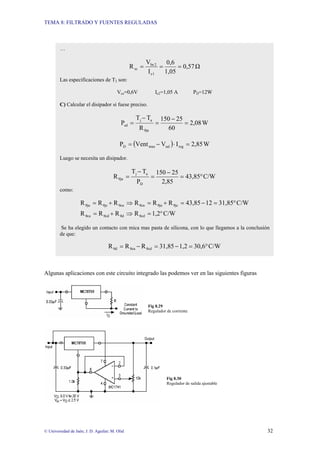 TEMA 8: FILTRADO Y FUENTES REGULADAS
© Universidad de Jaén; J. D. Aguilar; M. Olid 32
Algunas aplicaciones con este circuito integrado las podemos ver en las siguientes figuras
Fig 8.29
Regulador de corriente
Fig 8.30
Regulador de salida ajustable
…
Ω
0,57
1,05
0,6
I
V
R
1
c
2
be
sc =
=
=
Las especificaciones de T2 son:
Vce=0,6V Ic2=1,05 A PD=12W
C) Calcular el disipador si fuese preciso.
W
2,08
60
25
150
R
T
T
P
θja
a
j
sd =
−
=
−
=
( ) W
2,85
I
V
Vent
P reg
sal
max
D =
⋅
−
=
Luego se necesita un disipador.
C/W
43,85
2,85
25
150
P
T
T
R
D
a
j
θja °
=
−
=
−
=
como:
C/W
1,2
R
R
R
R
C/W
31,85
12
43,85
R
R
R
R
R
R
θcd
θd
θcd
θca
θjc
θja
θca
θca
θjc
θja
°
=
⇒
+
=
°
=
−
=
+
=
⇒
+
=
Se ha elegido un contacto con mica mas pasta de silicona, con lo que llegamos a la conclusión
de que:
C/W
30,6
1,2
31,85
R
R
R θcd
θca
θd °
=
−
=
−
=
 