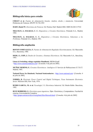 TEMA 8: FILTRADO Y FUENTES REGULADAS
© Universidad de Jaén; J. D. Aguilar; M. Olid 35
Bibliografía básica para estudio
CHILET et al. Fuentes de alimentación lineales. Análisis, diseño y simulación. Universidad
Politécnica de Valencia. SPUPV 93.736.1993
HART, Daniel W. Electrónica de Potencia. Ed. Prentice Hall. Madrid 2004. ISBN 84-205-3179-0
MILLMAN, J.; HALKIAS, C. C. Dispositivos y Circuitos Electrónicos. Pirámide S.A., Madrid,
1982.
MILLMAN, J.; HALKIAS, C. C. Dispositivos y Circuitos Electrónicos, Soluciones a los
Problemas. Pirámide S.A., Madrid, 1981.
Bibliografía ampliación
BONNIN FORTALEZA, F. Fuentes de Alimentación Reguladas Electrónicamente. Ed. Marcombo
S.A., Barcelona, 1980.
DEDE, E.; ESPI, J. Diseño de Circuitos y Sistemas Electrónicos. Ed. Marcombo S.A., Barcelona,
1983.
Linear & Switching voltage regulador Handbook. HB206-D.pdf
<http://www.onsemiconductor.com> [Consulta: 4 de julio de 2005]
MUÑOZ MERINO, E. Circuitos Electrónicos: Analógicos II. Servicio de Publicaciones E.T.S.I.T.
Madrid, 1985.
National Power Ics Databook. Nacional Semiconductor. <http://www.national.com> [Consulta: 4
de julio de 2005]
NORRIS, B. Electronic Power Control and Digital Techniques, Texas Instruments Electronics
Series. McGraw-Hill, New York, 1976.
RUBIO GARCIA, M. et al. Tecnología 2-3, Electrónica Industrial. Ed. Bruño-Edebe. Barcelona,
1982.
RUIZ ROBREDO, G. Electrónica para ingenieros. Dpto. Electrónica y Computadores. Facultad de
ciencias, Universidad de Cantabria.
<http://grupos.unican.es/dyvci/ruizg/html.files/libroweb.html> [Consulta: 4 de julio de 2005]
 