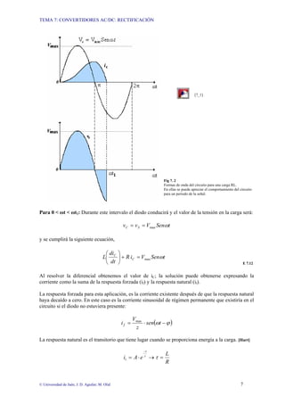 TEMA 7: CONVERTIDORES AC/DC: RECTIFICACIÓN
© Universidad de Jaén; J. D. Aguilar; M. Olid 7
[7_1]
Fig 7. 2
Formas de onda del circuito para una carga RL.
En ellas se puede apreciar el comportamiento del circuito
para un periodo de la señal.
Para 0 < ωt < ωt1: Durante este intervalo el diodo conducirá y el valor de la tensión en la carga será:
t
Sen
V
v
v S
C ω
max
=
=
y se cumplirá la siguiente ecuación,
t
Sen
V
i
R
dt
di
L C
C
ω
max
=
+
⎟
⎠
⎞
⎜
⎝
⎛
E 7.12
Al resolver la diferencial obtenemos el valor de iC; la solución puede obtenerse expresando la
corriente como la suma de la respuesta forzada (if) y la respuesta natural (il).
La respuesta forzada para esta aplicación, es la corriente existente después de que la respuesta natural
haya decaído a cero. En este caso es la corriente sinusoidal de régimen permanente que existiría en el
circuito si el diodo no estuviera presente:
( )
ϕ
ω −
⋅
= t
sen
z
V
if
max
La respuesta natural es el transitorio que tiene lugar cuando se proporciona energía a la carga. [Hart]
τ
t
l e
A
i
−
⋅
= →
R
L
=
τ
 