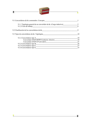 9.1 Convertidores dc/dc conmutados. Concepto 1
9.1.1 Topología general de un convertidor dc/dc. (Carga inductiva) 5
9.1.2 Ciclo de trabajo 8
9.2 Clasificación de los convertidores dc/dc 9
9.3 Tipos de convertidores dc/dc. Topologías 10
9.3.1 Convertidores tipo A 10
Convertidor STEP-DOWN (reductor, directo) 10
Convertidor STEP-UP (elevador) 21
9.3.2 Convertidores tipo B 26
9.3.3 Convertidores tipo C 27
9.3.4 Convertidores tipo E 33
 