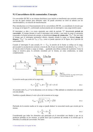 TEMA 9: CONVERTIDORES DC/DC
© Universidad de Jaén; J.D. Aguilar; M. Olid 1
9.1 Convertidores dc/dc conmutados. Concepto
Un convertidor DC/DC es un sistema electrónico cuya misión es transformar una corriente continua
en otra de igual carácter pero diferente valor. Se puede encontrar un símil en alterna con los
transformadores y su relación de transformación.
Para introducirnos en el funcionamiento de los convertidores DC/DC, se considerará el circuito que
se recoge en la figura 9.1, conformado exclusivamente por un interruptor y una carga resistiva pura.
El interruptor se abre y se cierra siguiendo una señal de periodo “T” denominada periodo de
convertidor. El tiempo durante el cual el interruptor está cerrado, y por tanto la carga se encuentra
conectada a la fuente primaria de energía, se denominará tiempo de conducción, “TON”. Por otro lado
el tiempo que el interruptor permanece abierto, dejando aislada la carga, se llamará tiempo de
bloqueo, “TOFF”. La suma de TON y TOFF, como se puede apreciar en la figura, da el periodo de
convertidor (T).
Cuando el interruptor S está cerrado, 0< t < TON, la tensión de la fuente se refleja en la carga,
provocando la circulación de corriente a través de ella. Si por el contrario S está abierto, TON < t < T,
el vínculo entre la fuente y carga se rompe, quedando esta última aislada de la primera. Como la
carga es resistiva pura, la corriente circulante por la misma, en estas condiciones, se anula
completamente.
Fig. 9. 1
Convertidor DC/DC con carga resistiva pura.
Circuito y formas de onda.
La tensión media que existe en la carga será:
E
E
T
T
dt
v
T
V ON
T
o
O
ON
×
=
×
=
= ∫ δ
0
1
E 9. 1
Al cociente entre TON y T se le denomina ciclo de trabajo, δ. Más adelante se estudiará este concepto
con más detalle.
También se puede obtener el valor eficaz de la tensión en la carga:
E
dt
v
T
V
ON
T
o
RMS δ
=
⎟
⎠
⎞
⎜
⎝
⎛
= ∫0
2
1
E 9. 2
Partiendo de la tensión media en la carga se puede deducir la intensidad media que circula por la
misma:
O
O
O
O
R
E
R
V
I ×
=
= δ E 9. 3
Considerando que todos los elementos que participan en el convertidor son ideales y que no se
producen pérdidas en los mismos, se puede decir que la potencia de entrada es la misma que la
obtenida a la salida del convertidor. Por tanto:
 