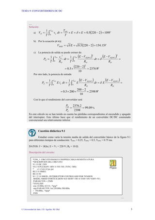 TEMA 9: CONVERTIDORES DC/DC
© Universidad de Jaén; J.D. Aguilar; M. Olid 3
…
Solución:
a) ( ) V
E
E
T
T
dt
v
T
V ON
T
o
O
ON
109
2
220
5
.
0
1
0
=
−
=
×
=
×
=
= ∫ δ
b) Por la ecuación [E 9.2]:
( ) V
E
VRMS 15
.
154
2
220
5
.
0 =
−
=
= δ
c) La potencia de salida se puede extraer de:
( )
( ) ( )
( ) =
−
=
−
=
= ∫
∫ O
ON
S
T
O
ON
S
T
O
o
O
R
V
E
dt
R
V
E
T
dt
R
v
T
P
ON
ON
2
0
2
0
2
1
1
δ
( ) W
2376
10
2
220
5
.
0
2
=
−
×
=
Por otro lado, la potencia de entrada
( )
( ) ( )
( )
=
−
=
−
=
= ∫
∫ O
ON
S
T
O
ON
S
T
e
E
R
V
E
E
dt
R
V
E
E
T
dt
i
E
T
P
ON
ON 1
1
0
0
δ
W
2398
10
2
200
200
5
.
0 =
−
×
×
=
Con lo que el rendimiento del convertidor será
09
.
99
2398
2
.
2376
=
=
E
O
P
P
%
En este cálculo no se han tenido en cuenta las pérdidas correspondientes al encendido y apagado
del interruptor. Esto último hace que el rendimiento de un convertidor DC/DC conmutado
convencional sea relativamente inferior.
Cuestión didáctica 9.1
Estudiar como varía la tensión media de salida del convertidor básico de la figura 9.1
para diferentes tiempos de conducción: TON1 = 0.25, TON2 = 0.5, TON3 = 0.75 ms.
DATOS: f = 1Khz; E = V1 = 220 V; R0 = 10 Ω.
Descripción del circuito:
…
*CD9_1: CIRCUITO BASICO CHOPPER CARGA RESISTIVA PURA
*DESCRIPCION DEL CIRCUITO
V1 1 0 DC 220V
VG 3 0 PULSE(0V 100V 0 1NS 1NS {TON} 1MS)
* v1 v2 td tr tf pw per
RG 3 0 10MEG
R0 2 0 50
S1 1 2 3 0 SMOD ; INTERRUPTOR CONTROLADO POR TENSION
.MODEL SMOD VSWITCH (RON=0.01 ROFF=10E+6 VON=10V VOFF=5V)
.PARAM TON =.25MS
*ANALISIS
.tran 10.000u .02 0 0 ; *ipsp*
.step PARAM TON list 250.000u 500.000u
+ 750.000u ; *ipsp*
.END
 