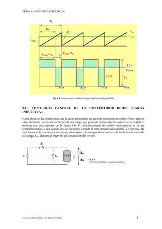 TEMA 9: CONVERTIDORES DC/DC
© Universidad de Jaén; J.D. Aguilar; M. Olid 5
Fig. 9. 5 Generación de la Modulación por Anchura de Pulsos (PWM)
9.1.1 TOPOLOGÍA GENERAL DE UN CONVERTIDOR DC/DC. (CARGA
INDUCTIVA)
Hasta ahora se ha considerado que la carga presentaba un carácter totalmente resistivo. Para variar el
valor medio de la tensión en bornes de una carga que presente cierto carácter inductivo, se realiza el
montaje con interruptores de la figura 9.6. El funcionamiento de ambos interruptores ha de ser
complementario, o sea cuando uno se encuentre cerrado el otro permanecerá abierto, y viceversa. De
esta forma se le encontrará un camino alternativo a la energía almacenada en la inductancia asociada
a la carga, LO, durante el intervalo de conducción del tiristor.
Fig 9. 6
Convertidor DC/DC con carga inductiva.
 