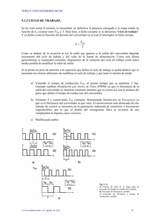 TEMA 9: CONVERTIDORES DC/DC
© Universidad de Jaén; J.D. Aguilar; M. Olid 8
9.1.2 CICLO DE TRABAJO.
Se ha visto como la tensión, la intensidad, en definitiva la potencia entregada a la carga estaba en
función de δ, cociente entre TON y T. Pues bien, a dicho cociente se le denomina “ciclo de trabajo”.
Y se define como la fracción del periodo del convertidor en el cual el interruptor se halla cerrado.
T
TON
=
δ
Como se deduce de la ecuación [E 9.1], la señal que aparece a la salida del convertidor depende
únicamente del ciclo de trabajo y del valor de la fuente de alimentación. Como esta última
generalmente se mantendrá constante, disponemos de la variación del ciclo de trabajo como único
medio posible de modificar la señal de salida.
Si se presta un poco de atención a la expresión que define el ciclo de trabajo se podrá deducir que se
presentan tres formas diferentes de modificar el ciclo de trabajo, y por tanto la tensión de salida.
a) Variando el tiempo de conducción TON, al mismo tiempo que se mantiene T fijo.
Llamado también Modulación por Ancho de Pulso (PWM) ya que la frecuencia de la
señal del convertidor se mantiene constante mientras que no ocurre así con la anchura del
pulso que define el tiempo de conducción del convertidor.
b) Variando T y conservando TON constante. Denominado Modulación de Frecuencia ya
que es la frecuencia del convertidor la que varía. El inconveniente más destacado de este
método de control se encuentra en la generación indeseada de armónicos a frecuencias
impredecibles, por lo que el diseño del consiguiente filtro se revestirá de una
complejidad en algunos casos excesiva.
c) Modificando ambos
Fig. 9. 11
a) Formas de onda en la carga para un
troceador de tiempo de conducción variable.
b) Troceador de frecuencia variable.
c) Troceador de frecuencia y tiempo de
conducción variable.
 