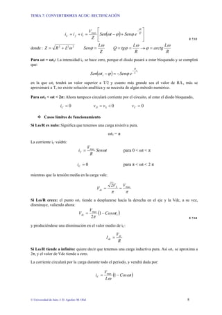 TEMA 7: CONVERTIDORES AC/DC: RECTIFICACIÓN
© Universidad de Jaén; J. D. Aguilar; M. Olid 8
( )
⎥
⎥
⎦
⎤
⎢
⎢
⎣
⎡
+
−
=
+
=
−
Q
t
l
f
C e
Sen
t
Sen
Z
V
i
i
i
ω
ϕ
ϕ
ω
max
E 7.13
donde : 2
2
2
ω
L
R
Z +
=
Z
L
Sen
ω
ϕ =
R
L
arctg
R
L
tg
Q
ω
ϕ
ω
ϕ =
→
=
=
Para ωt = ωt1: La intensidad iC se hace cero, porque el diodo pasará a estar bloqueado y se cumplirá
que:
( ) 1
1
t
L
R
e
Sen
t
Sen
−
−
=
− ϕ
ϕ
ω
en la que ωt1 tendrá un valor superior a T/2 y cuanto más grande sea el valor de R/L, más se
aproximará a T, no existe solución analítica y se necesita de algún método numérico.
Para ωt1 < ωt < 2π: Ahora tampoco circulará corriente por el circuito, al estar el diodo bloqueado,
0
=
C
i 0
<
= S
D v
v 0
=
C
v
™ Casos límites de funcionamiento
Si Lω/R es nulo: Significa que tenemos una carga resistiva pura.
ωt1 = π
La corriente iC valdrá:
t
Sen
R
V
iC ω
max
= para 0 < ωt < π
0
=
C
i para π < ωt < 2 π
mientras que la tensión media en la carga vale:
π
π
max
2 V
V
V S
dc =
=
Si Lω/R crece: el punto ωt1 tiende a desplazarse hacia la derecha en el eje y la Vdc, a su vez,
disminuye, valiendo ahora:
( )
1
max
1
2
t
Cos
V
Vdc ω
π
−
=
E 7.14
y produciéndose una disminución en el valor medio de iC:
R
V
I dc
dc =
Si Lω/R tiende a infinito: quiere decir que tenemos una carga inductiva pura. Así ωt1 se aproxima a
2π, y el valor de Vdc tiende a cero.
La corriente circulará por la carga durante todo el periodo, y vendrá dada por:
( )
t
Cos
L
V
iC ω
ω
−
= 1
max
 