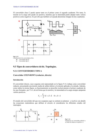 TEMA 9: CONVERTIDORES DC/DC
© Universidad de Jaén; J.D. Aguilar; M. Olid 10
El convertidor clase C puede operar tanto en el primer como el segundo cuadrante. Por tanto, la
tensión en la carga sólo puede ser positiva, mientras que la intensidad podrá adoptar tanto valores
positivos como negativos. Es por ello que también se le pueda denominar chopper de dos cuadrantes.
Fig. 9. 13
Clasificación de los convertidores (bis).
d) Convertidor tipo D.
e) Convertidor tipo E.
9.3 Tipos de convertidores dc/dc. Topologías.
9.3.1 CONVERTIDORES TIPO A
Convertidor STEP-DOWN (reductor, directo)
Introducción
El convertidor directo, cuyo esquema está representado en la figura 9.14, trabaja como convertidor
reductor, presentando una tensión media de salida inferior a la tensión aplicada a la entrada. Además,
como indica la misma figura, su funcionamiento se prescribe exclusivamente al primer cuadrante de
los ejes formados por V e I, de tal forma que la tensión y la intensidad en la carga siempre adoptarán
valores positivos.
1
0 <
<
⋅
=
= δ
δ E
E
T
T
V on
o
El estudio del convertidor del que nos ocupamos aquí se centrará en plantear y resolver con detalle
las ecuaciones matemáticas que definen al circuito al considerarse los diferentes estados del
interruptor.
Fig. 9. 14
Esquema de un convertidor reductor y
su modo de trabajo en la gráfica v-i.
 