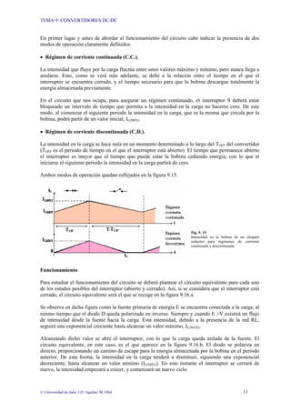 TEMA 9: CONVERTIDORES DC/DC
© Universidad de Jaén; J.D. Aguilar; M. Olid 11
En primer lugar y antes de abordar el funcionamiento del circuito cabe indicar la presencia de dos
modos de operación claramente definidos:
• Régimen de corriente continuada (C.C.).
La intensidad que fluye por la carga fluctúa entre unos valores máximo y mínimo, pero nunca llega a
anularse. Esto, como se verá más adelante, se debe a la relación entre el tiempo en el que el
interruptor se encuentra cerrado, y el tiempo necesario para que la bobina descargue totalmente la
energía almacenada previamente.
En el circuito que nos ocupa, para asegurar un régimen continuado, el interruptor S deberá estar
bloqueado un intervalo de tiempo que permita a la intensidad en la carga no hacerse cero. De este
modo, al comenzar el siguiente periodo la intensidad en la carga, que es la misma que circula por la
bobina, podrá partir de un valor inicial, IL(MIN).
• Régimen de corriente discontinuada (C.D.).
La intensidad en la carga se hace nula en un momento determinado a lo largo del TOFF del convertidor
(TOFF es el periodo de tiempo en el que el interruptor está abierto). El tiempo que permanece abierto
el interruptor es mayor que el tiempo que puede estar la bobina cediendo energía, con lo que al
iniciarse el siguiente periodo la intensidad en la carga partirá de cero.
Ambos modos de operación quedan reflejados en la figura 9.15.
Fig. 9. 15
Intensidad en la bobina de un chopper
reductor para regímenes de corriente
continuada y discontinuada.
Funcionamiento
Para estudiar el funcionamiento del circuito se deberá plantear el circuito equivalente para cada uno
de los estados posibles del interruptor (abierto y cerrado). Así, si se considera que el interruptor está
cerrado, el circuito equivalente será el que se recoge en la figura 9.16.a.
Se observa en dicha figura como la fuente primaria de energía E se encuentra conectada a la carga, al
mismo tiempo que el diodo D queda polarizado en inverso. Siempre y cuando E >V existirá un flujo
de intensidad desde la fuente hacia la carga. Esta intensidad, debido a la presencia de la red RL,
seguirá una exponencial creciente hasta alcanzar un valor máximo, IL(MAX).
Alcanzando dicho valor se abre el interruptor, con lo que la carga queda aislada de la fuente. El
circuito equivalente, en este caso, es el que aparece en la figura 9.16.b. El diodo se polariza en
directo, proporcionando un camino de escape para la energía almacenada por la bobina en el periodo
anterior. De esta forma, la intensidad en la carga tenderá a disminuir, siguiendo una exponencial
decreciente, hasta alcanzar un valor mínimo (IL(MIN)). En este instante el interruptor se cerrará de
nuevo, la intensidad empezará a crecer, y comenzará un nuevo ciclo.
 