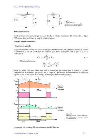 TEMA 9: CONVERTIDORES DC/DC
© Universidad de Jaén; J.D. Aguilar; M. Olid 12
Fig. 9. 16
Chopper reductor:
a) Circuito equivalente para TON.
b) Circuito equivalente para TOFF.
Análisis matemático
Con lo anteriormente expuesto ya se puede abordar el estudio matemático del circuito. En la figura
9.17 se muestran las formas de onda de este convertidor.
Periodos de funcionamiento
• Interruptor cerrado
Independientemente de que funcione con corriente discontinuada o con corriente continuada, cuando
el interruptor S esté en conducción la ecuación que define al circuito será la que se indica a
continuación:
1
1
L
L
Ri
dt
di
L
V
E +
+
= E 9. 7
O lo que es lo mismo:
L
V
E
i
L
R
dt
di
L
L −
=
+ 1
1
Antes de seguir, hay que hacer notar que la intensidad que circula por la bobina, iL en esta
configuración, es la misma que circula por la carga (io), por lo que no debe extrañar al lector, en
algunos casos, la utilización de la primera para designar a la corriente de carga.
Fig. 9. 17
Chopper reductor: Formas de tensión e
intensidad para los regímenes posibles
de funcionamiento.
La solución a la ecuación diferencial anterior vendrá dada por:
 