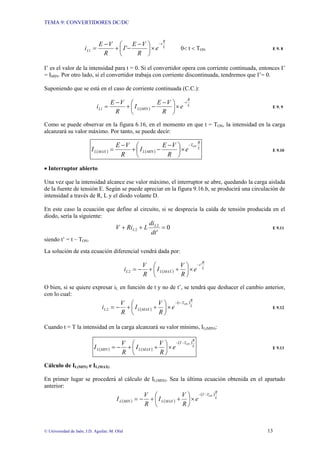 TEMA 9: CONVERTIDORES DC/DC
© Universidad de Jaén; J.D. Aguilar; M. Olid 13
L
R
t
L e
R
V
E
I
R
V
E
i
−
×
⎟
⎠
⎞
⎜
⎝
⎛ −
−
+
−
= '
1 0< t < TON E 9. 8
I’ es el valor de la intensidad para t = 0. Si el convertidor opera con corriente continuada, entonces I’
= IMIN. Por otro lado, si el convertidor trabaja con corriente discontinuada, tendremos que I’= 0.
Suponiendo que se está en el caso de corriente continuada (C.C.):
( )
L
R
t
MIN
L
L e
R
V
E
I
R
V
E
i
−
×
⎟
⎠
⎞
⎜
⎝
⎛ −
−
+
−
=
1 E 9. 9
Como se puede observar en la figura 6.16, en el momento en que t = TON, la intensidad en la carga
alcanzará su valor máximo. Por tanto, se puede decir:
( ) ( )
L
R
T
MIN
L
MAX
L
ON
e
R
V
E
I
R
V
E
I
−
×
⎟
⎠
⎞
⎜
⎝
⎛ −
−
+
−
= E 9.10
• Interruptor abierto
Una vez que la intensidad alcance ese valor máximo, el interruptor se abre, quedando la carga aislada
de la fuente de tensión E. Según se puede apreciar en la figura 9.16.b, se producirá una circulación de
intensidad a través de R, L y el diodo volante D.
En este caso la ecuación que define al circuito, si se desprecia la caída de tensión producida en el
diodo, sería la siguiente:
0
'
2
2 =
+
+
dt
di
L
Ri
V L
L E 9.11
siendo t’ = t – TON.
La solución de esta ecuación diferencial vendrá dada por:
( )
L
R
t
MAX
L
L e
R
V
I
R
V
i
'
2
−
×
⎟
⎠
⎞
⎜
⎝
⎛
+
+
−
=
O bien, si se quiere expresar iL en función de t y no de t’, se tendrá que deshacer el cambio anterior,
con lo cual:
( )
( )
L
R
T
t
MAX
L
L
ON
e
R
V
I
R
V
i
−
−
×
⎟
⎠
⎞
⎜
⎝
⎛
+
+
−
=
2 E 9.12
Cuando t = T la intensidad en la carga alcanzará su valor mínimo, IL(MIN):
( ) ( )
( )
L
R
T
T
MAX
L
MIN
L
ON
e
R
V
I
R
V
I
−
−
×
⎟
⎠
⎞
⎜
⎝
⎛
+
+
−
= E 9.13
Cálculo de IL(MIN) e IL(MAX)
En primer lugar se procederá al cálculo de IL(MIN). Sea la última ecuación obtenida en el apartado
anterior:
( ) ( )
( )
L
R
T
T
MAX
L
MIN
L
ON
e
R
V
I
R
V
I
−
−
×
⎟
⎠
⎞
⎜
⎝
⎛
+
+
−
=
 