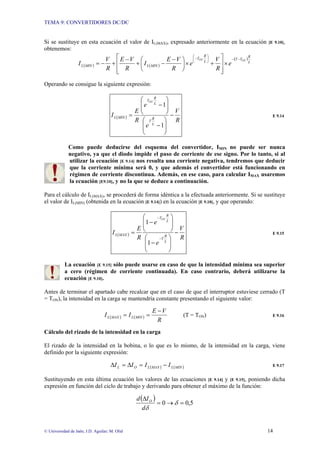 TEMA 9: CONVERTIDORES DC/DC
© Universidad de Jaén; J.D. Aguilar; M. Olid 14
Si se sustituye en esta ecuación el valor de IL(MAX), expresado anteriormente en la ecuación [E 9.10],
obtenemos:
( ) ( )
( )
L
R
T
T
L
R
T
MIN
L
MIN
L
ON
ON
e
R
V
e
R
V
E
I
R
V
E
R
V
I
−
−
⎟
⎠
⎞
⎜
⎝
⎛
−
×
⎥
⎥
⎦
⎤
⎢
⎢
⎣
⎡
+
×
⎟
⎠
⎞
⎜
⎝
⎛ −
−
+
−
+
−
=
Operando se consigue la siguiente expresión:
( )
R
V
e
e
R
E
I
L
R
T
L
R
T
MIN
L
ON
−
⎟
⎟
⎠
⎞
⎜
⎜
⎝
⎛
−
⎟
⎟
⎠
⎞
⎜
⎜
⎝
⎛
−
=
1
1
E 9.14
Como puede deducirse del esquema del convertidor, IMIN no puede ser nunca
negativo, ya que el diodo impide el paso de corriente de ese signo. Por lo tanto, si al
utilizar la ecuación [E 9.14] nos resulta una corriente negativa, tendremos que deducir
que la corriente mínima será 0, y que además el convertidor está funcionando en
régimen de corriente discontinua. Además, en ese caso, para calcular IMAX usaremos
la ecuación [E9.10], y no la que se deduce a continuación.
Para el cálculo de IL(MAX), se procederá de forma idéntica a la efectuada anteriormente. Si se sustituye
el valor de IL(MIN) (obtenida en la ecuación [E 9.14]) en la ecuación [E 9.10], y que operando:
( )
R
V
e
e
R
E
I
L
R
T
L
R
T
MAX
L
ON
−
⎟
⎟
⎠
⎞
⎜
⎜
⎝
⎛
−
⎟
⎟
⎠
⎞
⎜
⎜
⎝
⎛
−
=
−
−
1
1
E 9.15
La ecuación [E 9.15] sólo puede usarse en caso de que la intensidad mínima sea superior
a cero (régimen de corriente continuada). En caso contrario, deberá utilizarse la
ecuación [E 9.10].
Antes de terminar el apartado cabe recalcar que en el caso de que el interruptor estuviese cerrado (T
= TON), la intensidad en la carga se mantendría constante presentando el siguiente valor:
( ) ( )
R
V
E
I
I MIN
L
MAX
L
−
=
= (T = TON) E 9.16
Cálculo del rizado de la intensidad en la carga
El rizado de la intensidad en la bobina, o lo que es lo mismo, de la intensidad en la carga, viene
definido por la siguiente expresión:
( ) ( )
MIN
L
MAX
L
O
L I
I
I
I −
=
∆
=
∆ E 9.17
Sustituyendo en esta última ecuación los valores de las ecuaciones [E 9.14] y [E 9.15], poniendo dicha
expresión en función del ciclo de trabajo y derivando para obtener el máximo de la función:
( )
5
,
0
0 =
→
=
∆
δ
δ
d
I
d O
 