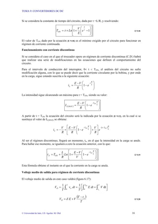 TEMA 9: CONVERTIDORES DC/DC
© Universidad de Jaén; J.D. Aguilar; M. Olid 16
Si se considera la constante de tiempo del circuito, dada por τ =L/R, y resolviendo:
⎥
⎥
⎦
⎤
⎢
⎢
⎣
⎡
⎟
⎟
⎠
⎞
⎜
⎜
⎝
⎛
−
+
×
= 1
1 τ
τ
T
ON e
E
V
Ln
T E 9.18
El valor de TON dado por la ecuación [E 9.18] es el mínimo exigido por el circuito para funcionar en
régimen de corriente continuada.
Funcionamiento con corriente discontinua
Si se considera el caso en el que el troceador opere en régimen de corriente discontinua (C.D.) habrá
que realizar una serie de modificaciones en las ecuaciones que definen el comportamiento del
circuito.
Para el intervalo de conducción del interruptor, 0< t < TON, el análisis del circuito no sufre
modificación alguna, con lo que se puede decir que la corriente circulante por la bobina, y por ende
en la carga, sigue estando suscrita a la siguiente ecuación:
⎟
⎟
⎠
⎞
⎜
⎜
⎝
⎛
−
−
=
−
L
R
t
L e
R
V
E
i 1
La intensidad sigue alcanzando un máximo para t = TON, siendo su valor:
( ) ⎟
⎟
⎠
⎞
⎜
⎜
⎝
⎛
−
−
=
−
L
R
T
MAX
L
ON
e
R
V
E
I 1
A partir de t = TON la ecuación del circuito será la indicada por la ecuación [E 9.12], en la cual si se
sustituye el valor de IL(MAX) se obtiene:
( )
L
R
T
t
L
R
T
L
ON
ON
e
R
V
e
R
V
E
R
V
i
−
−
−
⎥
⎥
⎦
⎤
⎢
⎢
⎣
⎡
+
⎟
⎟
⎠
⎞
⎜
⎜
⎝
⎛
−
−
+
−
= 1
Al ser el régimen discontinuo, llegará un momento, tx, en el que la intensidad en la carga se anule.
Para hallar ese momento, se igualará a cero la ecuación anterior, con lo que:
⎥
⎥
⎦
⎤
⎢
⎢
⎣
⎡
⎟
⎟
⎠
⎞
⎜
⎜
⎝
⎛
−
−
+
+
=
−
L
R
T
ON
X
ON
e
V
V
E
Ln
R
L
T
t 1
1 E 9.19
Esta fórmula obtiene el instante en el que la corriente en la carga se anula.
Voltaje medio de salida para régimen de corriente discontinua
El voltaje medio de salida en este caso valdrá (figura 6.17):
⎥
⎦
⎤
⎢
⎣
⎡ +
=
= ∫ ∫
∫
ON
x
T T
t
T
o
O V
dt
E
T
dt
v
T
V
0
0
dt
1
1
( )
T
t
T
V
E
V x
O
−
+
= δ E 9.20
 