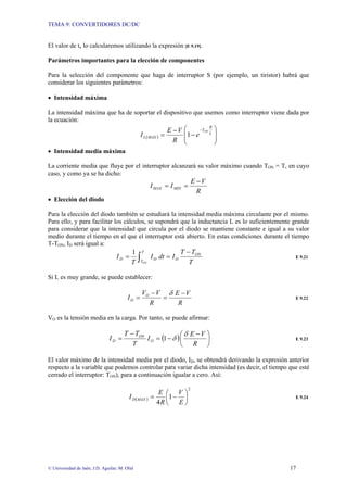TEMA 9: CONVERTIDORES DC/DC
© Universidad de Jaén; J.D. Aguilar; M. Olid 17
El valor de tx lo calcularemos utilizando la expresión [E 9.19].
Parámetros importantes para la elección de componentes
Para la selección del componente que haga de interruptor S (por ejemplo, un tiristor) habrá que
considerar los siguientes parámetros:
• Intensidad máxima
La intensidad máxima que ha de soportar el dispositivo que usemos como interruptor viene dada por
la ecuación:
( ) ⎟
⎟
⎠
⎞
⎜
⎜
⎝
⎛
−
−
=
−
L
R
T
MAX
L
ON
e
R
V
E
I 1
• Intensidad media máxima
La corriente media que fluye por el interruptor alcanzará su valor máximo cuando TON = T, en cuyo
caso, y como ya se ha dicho:
R
V
E
I
I MIN
MAX
−
=
=
• Elección del diodo
Para la elección del diodo también se estudiará la intensidad media máxima circulante por el mismo.
Para ello, y para facilitar los cálculos, se supondrá que la inductancia L es lo suficientemente grande
para considerar que la intensidad que circula por el diodo se mantiene constante e igual a su valor
medio durante el tiempo en el que el interruptor está abierto. En estas condiciones durante el tiempo
T-TON, ID será igual a:
∫
−
=
=
T
T
ON
O
O
D
ON T
T
T
I
dt
I
T
I
1
E 9.21
Si L es muy grande, se puede establecer:
R
V
E
R
V
V
I O
O
−
=
−
=
δ
E 9.22
VO es la tensión media en la carga. Por tanto, se puede afirmar:
( ) ⎟
⎠
⎞
⎜
⎝
⎛ −
−
=
−
=
R
V
E
I
T
T
T
I O
ON
D 1
δ
δ E 9.23
El valor máximo de la intensidad media por el diodo, ID, se obtendrá derivando la expresión anterior
respecto a la variable que podemos controlar para variar dicha intensidad (es decir, el tiempo que esté
cerrado el interruptor: TON), para a continuación igualar a cero. Así:
( )
2
1
4
⎟
⎠
⎞
⎜
⎝
⎛
−
=
E
V
R
E
I MAX
D E 9.24
 