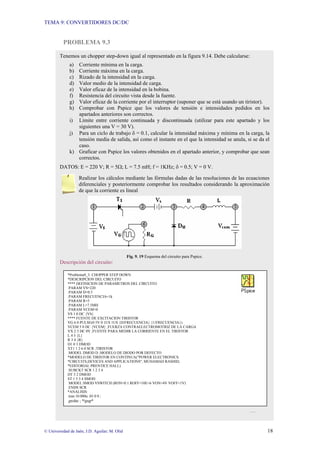 TEMA 9: CONVERTIDORES DC/DC
© Universidad de Jaén; J.D. Aguilar; M. Olid 18
PROBLEMA 9.3
Tenemos un chopper step-down igual al representado en la figura 9.14. Debe calcularse:
a) Corriente mínima en la carga.
b) Corriente máxima en la carga.
c) Rizado de la intensidad en la carga.
d) Valor medio de la intensidad de carga.
e) Valor eficaz de la intensidad en la bobina.
f) Resistencia del circuito vista desde la fuente.
g) Valor eficaz de la corriente por el interruptor (suponer que se está usando un tiristor).
h) Comprobar con Pspice que los valores de tensión e intensidades pedidos en los
apartados anteriores son correctos.
i) Límite entre corriente continuada y discontinuada (utilizar para este apartado y los
siguientes una V = 30 V).
j) Para un ciclo de trabajo δ = 0.1, calcular la intensidad máxima y mínima en la carga, la
tensión media de salida, así como el instante en el que la intensidad se anula, si se da el
caso.
k) Graficar con Pspice los valores obtenidos en el apartado anterior, y comprobar que sean
correctos.
DATOS: E = 220 V; R = 5Ω; L = 7.5 mH; f = 1KHz; δ = 0.5; V = 0 V.
Realizar los cálculos mediante las fórmulas dadas de las resoluciones de las ecuaciones
diferenciales y posteriormente comprobar los resultados considerando la aproximación
de que la corriente es lineal
Fig. 9. 19 Esquema del circuito para Pspice.
Descripción del circuito:
…
*Problema9_3: CHOPPER STEP DOWN
*DESCRIPCION DEL CIRCUITO
**** DEFINICION DE PARAMETROS DEL CIRCUITO
.PARAM VS=220
.PARAM D=0.5
.PARAM FRECUENCIA=1k
.PARAM R=5
.PARAM L=7.5MH
.PARAM VCEM=0
VS 1 0 DC {VS}
**** FUENTE DE EXCITACION TIRISTOR
VG 6 0 PULSE(0 5V 0 1US 1US {D/FRECUENCIA} {1/FRECUENCIA})
VCEM 5 0 DC {VCEM} ;FUERZA CONTRAELECTROMOTRIZ DE LA CARGA
VX 2 3 DC 0V ;FUENTE PARA MEDIR LA CORRIENTE EN EL TIRISTOR
L 4 5 {L}
R 3 4 {R}
D1 0 3 DMOD
XT1 1 2 6 0 SCR ;TIRISTOR
.MODEL DMOD D ;MODELO DE DIODO POR DEFECTO
*MODELO DE TIRISTOR EN CONTINUA("POWER ELECTRONICS.
*CIRCUITS,DEVICES AND APPLICATIONS", MUHAMAD RASHID,
*EDITORIAL PRENTICE HALL)
.SUBCKT SCR 1 2 3 4
DT 5 2 DMOD
ST 1 5 3 4 SMOD
.MODEL SMOD VSWITCH (RON=0.1 ROFF=10E+6 VON=4V VOFF=1V)
.ENDS SCR
*ANALISIS:
.tran 10.000u .03 0 0 ;
.probe ; *ipsp*
 