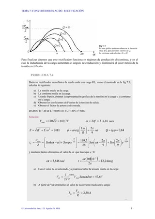 TEMA 7: CONVERTIDORES AC/DC: RECTIFICACIÓN
© Universidad de Jaén; J. D. Aguilar; M. Olid 9
Fig 7. 5
En esta gráfica podemos observar la forma de
onda de iC para distintos valores de Q.
La corriente está referida a Vmax/Z.
Para finalizar diremos que este rectificador funciona en régimen de conducción discontinua, y en el
cual la inductancia de la carga aumentará el ángulo de conducción y disminuirá el valor medio de la
tensión rectificada.
PROBLEMA 7.4
Dado un rectificador monofásico de media onda con carga RL, como el mostrado en la fig 7.3,
calcular lo siguiente:
a) La tensión media en la carga.
b) La corriente media en la carga.
c) Usando Pspice, obtener la representación gráfica de la tensión en la carga y la corriente
en la carga.
d) Obtener los coeficientes de Fourier de la tensión de salida.
e) Obtener el factor de potencia de entrada.
DATOS: R = 20 Ω; L = 0,0531H; VS = 120V; f=50Hz
Solución:
V
V 7
,
169
2
120
max =
= 16
,
314
2 =
= f
π
ω rad/s
Ω
=
+
= 26
2
2
2
ω
L
R
Z
9
2π
ω
ϕ =
⎟
⎠
⎞
⎜
⎝
⎛
=
R
L
arctg rad 84
,
0
=
= ϕ
tg
Q
( )
⎥
⎥
⎦
⎤
⎢
⎢
⎣
⎡
⎟
⎠
⎞
⎜
⎝
⎛
+
⎟
⎠
⎞
⎜
⎝
⎛
−
=
⎥
⎥
⎦
⎤
⎢
⎢
⎣
⎡
+
−
=
=
−
−
84
,
0
max
9
2
9
2
26
7
,
169
t
Q
t
C e
Sen
t
Sen
e
Sen
t
Sen
Z
V
i
ω
ω
π
π
ω
ϕ
ϕ
ω
y mediante tanteo obtenemos el valor de ωt que hace que iC=0:
rad
t 846
,
3
=
ω
( )( ) msg
t
t 24
,
12
2
10
20 3
=
=
−
π
ω
a) Con el valor de ωt calculado, ya podemos hallar la tensión media en la carga:
∫ =
=
846
,
3
0
max 6
,
47
2
1
V
t
td
Sen
V
Vdc ω
ω
π
b) A partir de Vdc obtenemos el valor de la corriente media en la carga:
A
R
V
I dc
dc 38
,
2
=
=
…
 