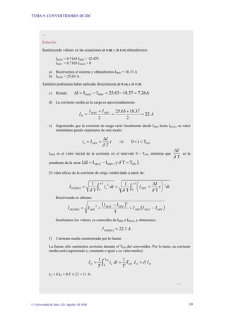 TEMA 9: CONVERTIDORES DC/DC
© Universidad de Jaén; J.D. Aguilar; M. Olid 19
…
Solución:
Sustituyendo valores en las ecuaciones [E 9.10] y [E 9.13] obtendremos:
IMAX = 0.7165 IMIN + 12.473
IMIN = 0.7165 IMAX + 0
a) Resolvemos el sistema y obtendremos IMIN = 18.37 A
b) IMAX = 25.63 A.
También podríamos haber aplicado directamente [E 9.14] y [E 9.15]
c) Rizado: A
26
.
7
37
.
18
63
.
25
I
I
I MIN
MAX =
−
=
−
=
∆
d) La corriente media en la carga es aproximadamente:
A
I
I
I MIN
MAX
O 22
2
37
.
18
63
.
25
2
=
+
=
+
=
e) Suponiendo que la corriente de carga varíe linealmente desde IMIN hasta IMAX, su valor
instantáneo puede expresarse de este modo:
ON
T
t
0 <
<
⇒
∆
+
= t
T
I
I
i MIN
o
δ
IMIN es el valor inicial de la corriente en el intervalo 0 - TON, mientras que
T
δ
I
∆
es la
pendiente de la recta ( ).
T
T
y
,
I
I
I ON
MIN
MAX =
−
=
∆ δ
El valor eficaz de la corriente de carga vendrá dado a partir de:
( ) ∫
∫ ⎟
⎠
⎞
⎜
⎝
⎛ ∆
+
=
=
T
MIN
T
o
RMS
O dt
t
I
I
dt
i
I
0
2
0
2
T
T
1
T
1 δ
δ
δ
δ
δ
Resolviendo se obtiene:
( )
( )
( )
MIN
MAX
MIN
MIN
MAX
MIN
RMS
O I
I
I
I
I
I
I −
+
−
+
=
3
2
2
Sustituimos los valores ya conocidos de IMIN e IMAX, y obtenemos:
( ) A
I RMS
O 1
.
22
=
f) Corriente media suministrada por la fuente:
La fuente sólo suministra corriente durante el TON del convertidor. Por lo tanto, su corriente
media será (suponiendo io constante e igual a su valor medio):
O
O
ON
o
E I
I
T
T
dt
i
T
I
1
1 ON
T
0
δ
=
=
= ∫
IE = δ IO = 0.5 ×22 = 11 A.
…
 