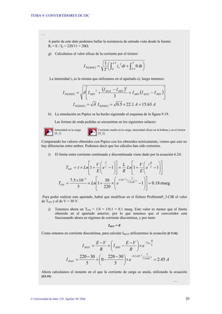 TEMA 9: CONVERTIDORES DC/DC
© Universidad de Jaén; J.D. Aguilar; M. Olid 20
…
A partir de este dato podemos hallar la resistencia de entrada vista desde la fuente:
Ri = E / IE = 220/11 = 20Ω.
g) Calculamos el valor eficaz de la corriente por el tiristor:
( ) ⎟
⎠
⎞
⎜
⎝
⎛ +
= ∫ ∫
T
o
RMS
Th dt
i
T
I
0
T
T
2
dt
0
1 δ
δ
La intensidad io es la misma que utilizamos en el apartado e), luego tenemos:
( )
( )
( )
⎥
⎥
⎦
⎤
⎢
⎢
⎣
⎡
−
+
−
+
= MIN
MAX
MIN
MIN
MAX
MIN
RMS
Th I
I
I
I
I
I
I
3
2
2
δ
( ) ( ) A
A
I
I RMS
RMS
Th 63
.
15
1
.
22
5
.
0
0 =
×
=
= δ
h) La simulación en Pspice se ha hecho siguiendo el esquema de la figura 9.19.
Las formas de onda pedidas se encuentran en los siguientes enlaces:
Intensidad en la carga Corriente media en la carga, intensidad eficaz en la bobina y en el tiristor
[9_1] [9_2]
Comparando los valores obtenidos con Pspice con los obtenidos teóricamente, vemos que casi no
hay diferencias entre ambos. Podemos decir que los cálculos han sido correctos.
i) El límite entre corriente continuada y discontinuada viene dado por la ecuación 6.24:
⎥
⎥
⎦
⎤
⎢
⎢
⎣
⎡
⎟
⎟
⎠
⎞
⎜
⎜
⎝
⎛
−
+
=
⎥
⎥
⎦
⎤
⎢
⎢
⎣
⎡
⎟
⎟
⎠
⎞
⎜
⎜
⎝
⎛
−
+
×
= 1
1
1
1 L
R
T
T
ON e
E
V
Ln
R
L
e
E
V
Ln
T τ
τ
mseg
18
.
0
1
220
30
1
5
10
5
.
7 3
3
10
5
.
7
5
10
1
3
=
⎥
⎥
⎦
⎤
⎢
⎢
⎣
⎡
⎟
⎟
⎠
⎞
⎜
⎜
⎝
⎛
−
×
+
×
×
=
−
−
×
×
×
−
e
Ln
TON
Para poder realizar este apartado, habrá que modificar en el fichero Problema9_3.CIR el valor
de TON y el de V = 30 V.
j) Tenemos ahora un TON = 1/δ = 1/0.1 = 0.1 mseg. Este valor es menor que el límite
obtenido en el apartado anterior, por lo que tenemos que el convertidor está
funcionando ahora en régimen de corriente discontinua, y por tanto
IMIN = 0
Como estamos en corriente discontinua, para calcular IMAX utilizaremos la ecuación [E 9.10]:
L
R
T
MIN
MAX
ON
e
R
V
E
I
R
V
E
I
−
×
⎟
⎠
⎞
⎜
⎝
⎛ −
−
+
−
=
A
e
IMAX 45
.
2
5
30
220
0
5
30
220 3
3
10
5
.
7
5
10
1
.
0
=
×
⎟
⎠
⎞
⎜
⎝
⎛ −
−
+
−
=
−
−
×
×
−
Ahora calculamos el instante en el que la corriente de carga se anula, utilizando la ecuación
[E9.19]:
…
 