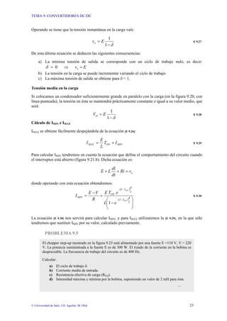 TEMA 9: CONVERTIDORES DC/DC
© Universidad de Jaén; J.D. Aguilar; M. Olid 23
Operando se tiene que la tensión instantánea en la carga vale:
δ
−
=
1
1
E
vo E 9.27
De esta última ecuación se deducen las siguientes consecuencias:
a) La mínima tensión de salida se corresponde con un ciclo de trabajo nulo, es decir:
E
vo
0 =
⇒
=
δ
b) La tensión en la carga se puede incrementar variando el ciclo de trabajo.
c) La máxima tensión de salida se obtiene para δ = 1.
Tensión media en la carga
Si colocamos un condensador suficientemente grande en paralelo con la carga (en la figura 9.20, con
línea punteada), la tensión en ésta se mantendrá prácticamente constante e igual a su valor medio, que
será:
δ
−
=
1
1
E
VO E 9.28
Cálculo de IMIN e IMAX
IMAX se obtiene fácilmente despejándola de la ecuación [E 9.26]:
MIN
ON
MAX I
T
L
E
I +
= E 9.29
Para calcular IMIN tendremos en cuenta la ecuación que define el comportamiento del circuito cuando
el interruptor está abierto (figura 9.21.b). Dicha ecuación es:
o
v
Ri
dt
di
L
E =
+
+
donde operando con esta ecuación obtendremos:
( )
( )
⎟
⎟
⎠
⎞
⎜
⎜
⎝
⎛
−
+
−
=
−
−
−
−
L
R
T
T
L
R
T
T
ON
MIN
ON
ON
e
L
e
T
E
R
V
E
I
1
E 9.30
La ecuación [E 9.30] nos servirá para calcular IMIN, y para IMAX utilizaremos la [E 9.29], en la que sólo
tendremos que sustituir IMIN por su valor, calculado previamente.
PROBLEMA 9.5
El chopper step-up mostrado en la figura 9.23 está alimentado por una fuente E =110 V, V = 220
V. La potencia suministrada a la fuente E es de 300 W. El rizado de la corriente en la bobina es
despreciable. La frecuencia de trabajo del circuito es de 400 Hz.
Calcular:
a) El ciclo de trabajo δ.
b) Corriente media de entrada.
c) Resistencia efectiva de carga (REQ).
d) Intensidad máxima y mínima por la bobina, suponiendo un valor de 2 mH para ésta.
…
 