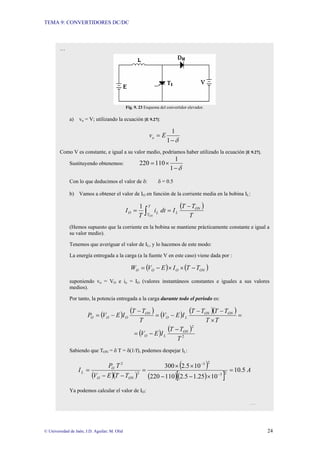 TEMA 9: CONVERTIDORES DC/DC
© Universidad de Jaén; J.D. Aguilar; M. Olid 24
…
Fig. 9. 23 Esquema del convertidor elevador.
a) vo = V; utilizando la ecuación [E 9.27]:
δ
−
=
1
1
E
vo
Como V es constante, e igual a su valor medio, podríamos haber utilizado la ecuación [E 9.27].
Sustituyendo obtenemos:
δ
−
×
=
1
1
110
220
Con lo que deducimos el valor de δ: δ = 0.5
b) Vamos a obtener el valor de IO en función de la corriente media en la bobina IL:
( )
∫
−
=
=
T
T
ON
L
L
O
ON T
T
T
I
dt
i
T
I
1
(Hemos supuesto que la corriente en la bobina se mantiene prácticamente constante e igual a
su valor medio).
Tenemos que averiguar el valor de IL, y lo hacemos de este modo:
La energía entregada a la carga (a la fuente V en este caso) viene dada por :
( ) ( )
ON
O
O
O T
T
I
E
V
W −
×
×
−
=
suponiendo vo = VO e io = IO (valores instantáneos constantes e iguales a sus valores
medios).
Por tanto, la potencia entregada a la carga durante todo el periodo es:
( ) ( ) ( ) ( )( ) =
×
−
−
−
=
−
−
=
T
T
T
T
T
T
I
E
V
T
T
T
I
E
V
P ON
ON
L
O
ON
O
O
O
( ) ( )
2
2
T
T
T
I
E
V ON
L
O
−
−
=
Sabiendo que TON = δ T = δ(1/f), podemos despejar IL:
( )( )
( )
( )( )
[ ]
A
T
T
E
V
T
P
I
ON
O
O
L 5
.
10
10
25
.
1
5
.
2
110
220
10
5
.
2
300
2
3
2
3
2
2
=
×
−
−
×
×
=
−
−
=
−
−
Ya podemos calcular el valor de IO:
…
 