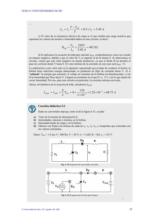 TEMA 9: CONVERTIDORES DC/DC
© Universidad de Jaén; J.D. Aguilar; M. Olid 25
…
A
I
T
T
T
I
I L
ON
L
O 45
.
5
5
.
0 =
×
=
−
=
c) El valor de la resistencia efectiva de carga es el que tendría una carga resistiva que
soportase los valores de tensión e intensidad dados en este circuito, es decir:
Ω
=
=
= 3
.
40
45
.
5
220
A
V
I
V
R
O
O
EQ
d) Si aplicamos la ecuación [E 9.30] para calcular IMIN, comprobaremos como nos resulta
un número negativo, debido a que el valor de V es superior al de la fuente E. Si observamos el
circuito, vemos que este valor negativo no puede producirse, ya que el diodo D no permite el
paso de corriente desde V hasta E. El valor mínimo de la corriente en este caso será IMIN = 0.
La explicación a este valor nulo es la siguiente: suponiendo que al dejar de conducir el tiristor, la
bobina tiene suficiente energía almacenada, se producirá un flujo de corriente hacia V. Al ir
“soltando” la energía que acumuló, el voltaje en extremos de la bobina irá disminuyendo, y con
él la intensidad que fluye hacia V. Llegará un momento en el que E+vL ≤V, con lo que dejará de
correr intensidad. Por eso, para este circuito en particular, la corriente mínima será nula.
Ahora, sirviéndonos de la ecuación [E 9.29], calculamos IMAX:
A
T
L
E
I
I ON
MIN
MAX 75
.
68
10
25
.
1
10
2
110
0 3
3
=
×
×
×
+
=
+
= −
−
Cuestión didáctica 9.2
Dado un convertidor step-up, como el de la figura 6.31, se pide:
a) Valor de la tensión de alimentación E.
b) Intensidades, máxima y mínima, en la bobina.
c) Intensidad media de carga y en la bobina.
d) Obtener con Pspice las formas de onda de iL, vo, IL, IO, y comprobar que coincidan con
los valores calculados.
Datos: TON = 1.4 ms; f = 500 Hz; V = 20 V; L = 5 mH; R = 5Ω; vo = 333 V.
Fig. 9. 25 Esquema del convertidor elevador.
Fig. 9. 25 Esquema del circuito para Pspice.
…
 