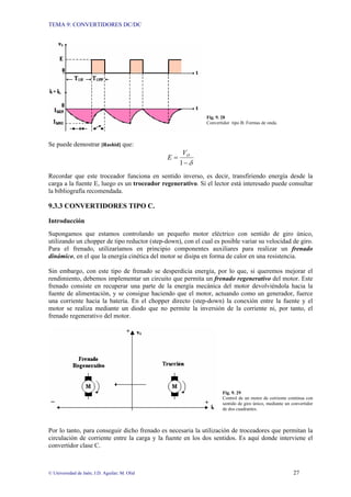 TEMA 9: CONVERTIDORES DC/DC
© Universidad de Jaén; J.D. Aguilar; M. Olid 27
Fig. 9. 28
Convertidor tipo B: Formas de onda.
Se puede demostrar [Rashid] que:
δ
−
=
1
O
V
E
Recordar que este troceador funciona en sentido inverso, es decir, transfiriendo energía desde la
carga a la fuente E, luego es un troceador regenerativo. Si el lector está interesado puede consultar
la bibliografía recomendada.
9.3.3 CONVERTIDORES TIPO C.
Introducción
Supongamos que estamos controlando un pequeño motor eléctrico con sentido de giro único,
utilizando un chopper de tipo reductor (step-down), con el cual es posible variar su velocidad de giro.
Para el frenado, utilizaríamos en principio componentes auxiliares para realizar un frenado
dinámico, en el que la energía cinética del motor se disipa en forma de calor en una resistencia.
Sin embargo, con este tipo de frenado se desperdicia energía, por lo que, si queremos mejorar el
rendimiento, debemos implementar un circuito que permita un frenado regenerativo del motor. Este
frenado consiste en recuperar una parte de la energía mecánica del motor devolviéndola hacia la
fuente de alimentación, y se consigue haciendo que el motor, actuando como un generador, fuerce
una corriente hacia la batería. En el chopper directo (step-down) la conexión entre la fuente y el
motor se realiza mediante un diodo que no permite la inversión de la corriente ni, por tanto, el
frenado regenerativo del motor.
Fig. 9. 29
Control de un motor de corriente continua con
sentido de giro único, mediante un convertidor
de dos cuadrantes.
Por lo tanto, para conseguir dicho frenado es necesaria la utilización de troceadores que permitan la
circulación de corriente entre la carga y la fuente en los dos sentidos. Es aquí donde interviene el
convertidor clase C.
 