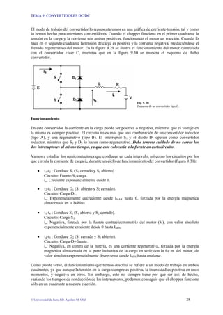 TEMA 9: CONVERTIDORES DC/DC
© Universidad de Jaén; J.D. Aguilar; M. Olid 28
El modo de trabajo del convertidor lo representaremos en una gráfica de corriente-tensión, tal y como
lo hemos hecho para anteriores convertidores. Cuando el chopper funciona en el primer cuadrante la
tensión en la carga y la corriente son ambas positivas, funcionando el motor en tracción. Cuando lo
hace en el segundo cuadrante la tensión de carga es positiva y la corriente negativa, produciéndose el
frenado regenerativo del motor. En la figura 9.29 se ilustra el funcionamiento del motor controlado
con el convertidor clase C, mientras que en la figura 9.30 se muestra el esquema de dicho
convertidor.
Fig. 9. 30
Esquema de un convertidor tipo C.
Funcionamiento
En este convertidor la corriente en la carga puede ser positiva o negativa, mientras que el voltaje en
la misma es siempre positivo. El circuito no es más que una combinación de un convertidor reductor
(tipo A), y una regenerativo (tipo B). El interruptor S1 y el diodo D1 operan como convertidor
reductor, mientras que S2 y D2 lo hacen como regenerativo. Debe tenerse cuidado de no cerrar los
dos interruptores al mismo tiempo, ya que esto colocaría a la fuente en cortocircuito.
Vamos a estudiar los semiconductores que conducen en cada intervalo, así como los circuitos por los
que circula la corriente de carga io, durante un ciclo de funcionamiento del convertidor (figura 9.31):
• t1-t2 : Conduce S1 (S1 cerrado y S2 abierto).
Circuito: Fuente-S1-carga.
io: Creciente exponencialmente desde 0.
• t2-t3 : Conduce D1 (S1 abierto y S2 cerrado).
Circuito: Carga-D1.
io: Exponencialmente decreciente desde IMAX hasta 0, forzada por la energía magnética
almacenada en la bobina.
• t3-t4 : Conduce S2 (S1 abierto y S2 cerrado).
Circuito: Carga-S2.
io: Negativa, forzada por la fuerza contraelectromotriz del motor (V), con valor absoluto
exponencialmente creciente desde 0 hasta IMIN.
• t4-t5 : Conduce D2 (S1 cerrado y S2 abierto).
Circuito: Carga-D2-fuente.
io: Negativa, en contra de la batería, es una corriente regenerativa, forzada por la energía
magnética almacenada en la parte inductiva de la carga en serie con la f.e.m. del motor, de
valor absoluto exponencialmente decreciente desde IMIN hasta anularse.
Como puede verse, el funcionamiento que hemos descrito se refiere a un modo de trabajo en ambos
cuadrantes, ya que aunque la tensión en la carga siempre es positiva, la intensidad es positiva en unos
momentos, y negativa en otros. Sin embargo, esto no siempre tiene por que ser así: de hecho,
variando los tiempos de conducción de los interruptores, podemos conseguir que el chopper funcione
sólo en un cuadrante a nuestra elección.
 