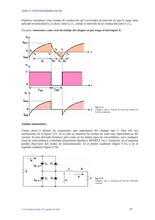 TEMA 9: CONVERTIDORES DC/DC
© Universidad de Jaén; J.D. Aguilar; M. Olid 29
Podemos considerar como tiempo de conducción del convertidor al intervalo en que la carga tiene
aplicada tensión positiva, es decir, entre t0 y t2, siendo el intervalo de no conducción entre t2 y t4.
Así pues, tomaremos como ciclo de trabajo del chopper al que tenga el interruptor S1.
Fig. 9. 31
Chopper tipo C: Formas de onda para trabajo en
los dos cuadrantes.
Análisis matemático
Vamos ahora a obtener las expresiones más importantes del chopper tipo C. Para ello nos
auxiliaremos de la figura 9.33, en la cual se muestran las formas de onda más representativas del
circuito. Se han utilizado tiristores, pero como en los demás tipos de convertidores, sirve cualquier
clase de semiconductor controlado (transistores bipolares, MOSFET, etc.). Asimismo, en el esquema
pueden observarse dos modos de funcionamiento: en el primer cuadrante (figura 9.33), y en el
segundo cuadrante (figura 9.34).
Fig. 9. 32
Chopper tipo C: Esquema del circuito utilizando
tiristores.
 
