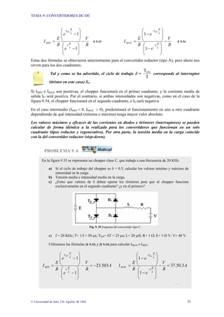 TEMA 9: CONVERTIDORES DC/DC
© Universidad de Jaén; J.D. Aguilar; M. Olid 31
R
V
e
e
R
E
I
L
R
T
L
R
T
MIN
ON
−
⎟
⎟
⎠
⎞
⎜
⎜
⎝
⎛
−
⎟
⎟
⎠
⎞
⎜
⎜
⎝
⎛
−
=
1
1
E 9.33
R
V
e
e
R
E
I
L
R
T
L
R
T
MAX
ON
−
⎟
⎟
⎠
⎞
⎜
⎜
⎝
⎛
−
⎟
⎟
⎠
⎞
⎜
⎜
⎝
⎛
−
=
−
−
1
1
E 9.34
Estas dos fórmulas se obtuvieron anteriormente para el convertidor reductor (tipo A), pero ahora nos
sirven para los dos cuadrantes.
Tal y como se ha advertido, el ciclo de trabajo δ =
T
TON
corresponde al interruptor
(tiristor en este caso) S1.
Si IMIN e IMAX son positivas, el chopper funcionará en el primer cuadrante, y la corriente media de
salida IO será positiva. Por el contrario, si ambas intensidades son negativas, como en el caso de la
figura 9.34, el chopper funcionará en el segundo cuadrante, e IO será negativa.
En el caso intermedio (IMIN < 0, IMAX > 0), predominará el funcionamiento en uno u otro cuadrante
dependiendo de qué intensidad (mínima o máxima) tenga mayor valor absoluto.
Los valores máximos y eficaces de las corrientes en diodos e tiristores (interruptores) se pueden
calcular de forma idéntica a la realizada para los convertidores que funcionan en un solo
cuadrante (tipos reductor y regenerativo). Por otra parte, la tensión media en la carga coincide
con la del convertidor reductor (step-down).
PROBLEMA 9. 6
En la figura 9.35 se representa un chopper clase C, que trabaja a una frecuencia de 20 KHz.
a) Si el ciclo de trabajo del chopper es δ = 0.5, calcular los valores mínimo y máximo de
intensidad en la carga.
b) Tensión media e intensidad media en la carga.
c) ¿Entre que valores de δ deben operar los tiristores para que el chopper funcione
exclusivamente en el segundo cuadrante? ¿y en el primero?
Fig. 9. 35 Esquema del convertidor tipo C.
a) f = 20 KHz; T= 1/f = 50 µs; TON= δT = 25 µs; L= 20 µH; R= 1 Ω; E= 110 V; V= 48 V.
Utilizamos las fórmulas [E 9.33] y [E 9.34] para calcular IMAX e IMIN:
A
R
V
e
e
R
E
I
L
R
T
L
R
T
MIN
ON
503
.
23
1
1
−
=
−
⎟
⎟
⎠
⎞
⎜
⎜
⎝
⎛
−
⎟
⎟
⎠
⎞
⎜
⎜
⎝
⎛
−
= A
R
V
e
e
R
E
I
L
R
T
L
R
T
MAX
ON
3
.
50
.
37
1
1
=
−
⎟
⎟
⎠
⎞
⎜
⎜
⎝
⎛
−
⎟
⎟
⎠
⎞
⎜
⎜
⎝
⎛
−
=
−
−
…
 