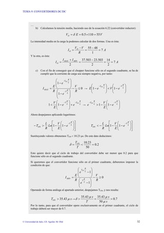 TEMA 9: CONVERTIDORES DC/DC
© Universidad de Jaén; J.D. Aguilar; M. Olid 32
…
b) Calculamos la tensión media, haciendo uso de la ecuación 6.22 (convertidor reductor):
V
E
VO 55
110
5
.
0 =
×
=
= δ
La intensidad media en la carga la podemos calcular de dos formas. Una es ésta:
A
R
V
V
I O
O 7
1
48
55
=
−
=
−
=
Y la otra, es ésta:
A
I
I
I MIN
MAX
O 7
2
14
2
503
.
23
503
.
37
2
=
=
−
=
+
=
c) Con el fin de conseguir que el chopper funcione sólo en el segundo cuadrante, se ha de
cumplir que la corriente de carga sea siempre negativa, por tanto:
0
1
1
≤
−
⎟
⎟
⎠
⎞
⎜
⎜
⎝
⎛
−
⎟
⎟
⎠
⎞
⎜
⎜
⎝
⎛
−
=
−
−
R
V
e
e
R
E
I
L
R
T
L
R
T
MAX
ON
→
⎟
⎟
⎠
⎞
⎜
⎜
⎝
⎛
−
<
⎟
⎟
⎠
⎞
⎜
⎜
⎝
⎛
−
−
−
L
R
T
L
R
T
e
V
e
E
ON
1
1
L
R
T
L
R
T ON
e
e
E
V −
−
+
⎟
⎟
⎠
⎞
⎜
⎜
⎝
⎛
−
< 1
1 →
⎟
⎟
⎠
⎞
⎜
⎜
⎝
⎛
−
−
>
−
−
L
R
T
L
R
T
e
E
V
e
ON
1
1
Ahora despejamos aplicando logaritmos:
⎥
⎥
⎦
⎤
⎢
⎢
⎣
⎡
⎟
⎟
⎠
⎞
⎜
⎜
⎝
⎛
−
−
>
−
−
L
R
T
ON e
E
V
Ln
R
L
T 1
1
⎥
⎥
⎦
⎤
⎢
⎢
⎣
⎡
⎟
⎟
⎠
⎞
⎜
⎜
⎝
⎛
−
−
−
<
−
L
R
T
ON e
E
V
Ln
R
L
T 1
1
Sustituyendo valores obtenemos TON < 10.23 µs. De este dato deducimos:
2
.
0
50
23
.
10
=
<
=
T
TON
δ
Esto quiere decir que el ciclo de trabajo del convertidor debe ser menor que 0.2 para que
funcione sólo en el segundo cuadrante.
Sí queremos que el convertidor funcione sólo en el primer cuadrante, deberemos imponer la
condición de que:
0
1
1
≥
−
⎟
⎟
⎠
⎞
⎜
⎜
⎝
⎛
−
⎟
⎟
⎠
⎞
⎜
⎜
⎝
⎛
−
=
R
V
e
e
R
E
I
L
R
T
L
R
T
MIN
ON
Operando de forma análoga al apartado anterior, despejamos TON, y nos resulta:
s
TON 43
.
35 µ
> → 7
.
0
50
43
.
35
43
.
35
=
=
>
s
s
T
s
µ
µ
µ
δ
Por lo tanto, para que el convertidor opere exclusivamente en el primer cuadrante, el ciclo de
trabajo deberá ser mayor de 0.7.
 