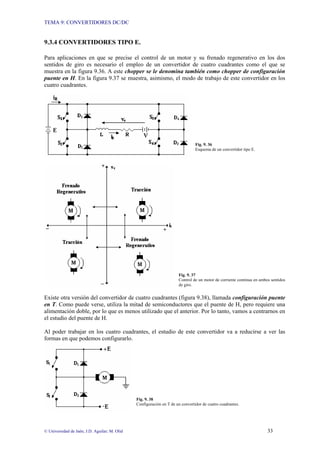 TEMA 9: CONVERTIDORES DC/DC
© Universidad de Jaén; J.D. Aguilar; M. Olid 33
9.3.4 CONVERTIDORES TIPO E.
Para aplicaciones en que se precise el control de un motor y su frenado regenerativo en los dos
sentidos de giro es necesario el empleo de un convertidor de cuatro cuadrantes como el que se
muestra en la figura 9.36. A este chopper se le denomina también como chopper de configuración
puente en H. En la figura 9.37 se muestra, asimismo, el modo de trabajo de este convertidor en los
cuatro cuadrantes.
Fig. 9. 36
Esquema de un convertidor tipo E.
Fig. 9. 37
Control de un motor de corriente continua en ambos sentidos
de giro.
Existe otra versión del convertidor de cuatro cuadrantes (figura 9.38), llamada configuración puente
en T. Como puede verse, utiliza la mitad de semiconductores que el puente de H, pero requiere una
alimentación doble, por lo que es menos utilizado que el anterior. Por lo tanto, vamos a centrarnos en
el estudio del puente de H.
Al poder trabajar en los cuatro cuadrantes, el estudio de este convertidor va a reducirse a ver las
formas en que podemos configurarlo.
Fig. 9. 38
Configuración en T de un convertidor de cuatro cuadrantes.
 
