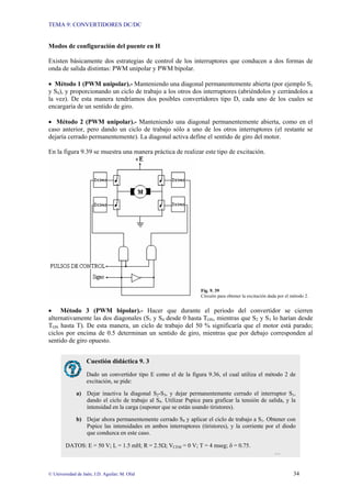 TEMA 9: CONVERTIDORES DC/DC
© Universidad de Jaén; J.D. Aguilar; M. Olid 34
Modos de configuración del puente en H
Existen básicamente dos estrategias de control de los interruptores que conducen a dos formas de
onda de salida distintas: PWM unipolar y PWM bipolar.
• Método 1 (PWM unipolar).- Manteniendo una diagonal permanentemente abierta (por ejemplo S1
y S4), y proporcionando un ciclo de trabajo a los otros dos interruptores (abriéndolos y cerrándolos a
la vez). De esta manera tendríamos dos posibles convertidores tipo D, cada uno de los cuales se
encargaría de un sentido de giro.
• Método 2 (PWM unipolar).- Manteniendo una diagonal permanentemente abierta, como en el
caso anterior, pero dando un ciclo de trabajo sólo a uno de los otros interruptores (el restante se
dejaría cerrado permanentemente). La diagonal activa define el sentido de giro del motor.
En la figura 9.39 se muestra una manera práctica de realizar este tipo de excitación.
Fig. 9. 39
Circuito para obtener la excitación dada por el método 2.
• Método 3 (PWM bipolar).- Hacer que durante el periodo del convertidor se cierren
alternativamente las dos diagonales (S1 y S4 desde 0 hasta TON, mientras que S2 y S3 lo harían desde
TON hasta T). De esta manera, un ciclo de trabajo del 50 % significaría que el motor está parado;
ciclos por encima de 0.5 determinan un sentido de giro, mientras que por debajo corresponden al
sentido de giro opuesto.
Cuestión didáctica 9. 3
Dado un convertidor tipo E como el de la figura 9.36, el cual utiliza el método 2 de
excitación, se pide:
a) Dejar inactiva la diagonal S2-S3, y dejar permanentemente cerrado el interruptor S1,
dando el ciclo de trabajo al S4. Utilizar Pspice para graficar la tensión de salida, y la
intensidad en la carga (suponer que se están usando tiristores).
b) Dejar ahora permanentemente cerrado S4 y aplicar el ciclo de trabajo a S1. Obtener con
Pspice las intensidades en ambos interruptores (tiristores), y la corriente por el diodo
que conduzca en este caso.
DATOS: E = 50 V; L = 1.5 mH; R = 2.5Ω; VCEM = 0 V; T = 4 mseg; δ = 0.75.
…
 