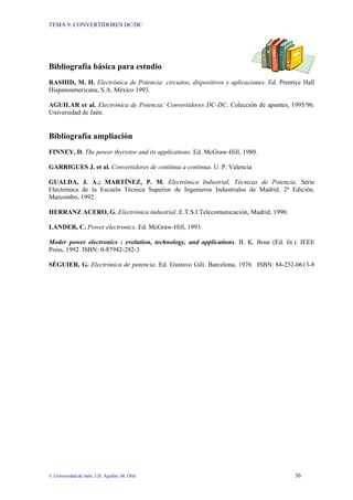 TEMA 9: CONVERTIDORES DC/DC
© Universidad de Jaén; J.D. Aguilar; M. Olid 36
Bibliografía básica para estudio
RASHID, M. H. Electrónica de Potencia: circuitos, dispositivos y aplicaciones. Ed. Prentice Hall
Hispanoamericana, S.A. México 1993.
AGUILAR et al. Electrónica de Potencia: Convertidores DC-DC. Colección de apuntes, 1995/96.
Universidad de Jaén.
Bibliografía ampliación
FINNEY, D. The power thyristor and its applications. Ed. McGraw-Hill, 1980.
GARRIGUES J. et al. Convertidores de continua a continua. U. P. Valencia
GUALDA, J. A.; MARTÍNEZ, P. M. Electrónica Industrial, Técnicas de Potencia. Serie
Electrónica de la Escuela Técnica Superior de Ingenieros Industriales de Madrid. 2ª Edición.
Marcombo, 1992.
HERRANZ ACERO, G. Electrónica industrial. E.T.S.I.Telecomunicación, Madrid, 1990.
LANDER, C. Power electronics. Ed. McGraw-Hill, 1993
Moder power electronics : evolution, technology, and applications. B. K. Bose (Ed. lit.). IEEE
Press, 1992. ISBN: 0-87942-282-3
SÉGUIER, G. Electrónica de potencia. Ed. Gustavo Gili. Barcelona, 1976. ISBN: 84-252-0613-8
 