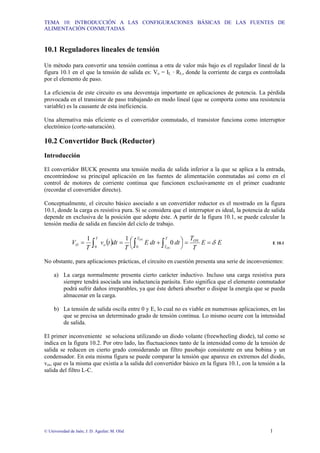 TEMA 10: INTRODUCCIÓN A LAS CONFIGURACIONES BÁSICAS DE LAS FUENTES DE
ALIMENTACIÓN CONMUTADAS
© Universidad de Jaén; J. D. Aguilar; M. Olid 1
10.1 Reguladores lineales de tensión
Un método para convertir una tensión continua a otra de valor más bajo es el regulador lineal de la
figura 10.1 en el que la tensión de salida es: Vo = IL · RL, donde la corriente de carga es controlada
por el elemento de paso.
La eficiencia de este circuito es una desventaja importante en aplicaciones de potencia. La pérdida
provocada en el transistor de paso trabajando en modo lineal (que se comporta como una resistencia
variable) es la causante de esta ineficiencia.
Una alternativa más eficiente es el convertidor conmutado, el transistor funciona como interruptor
electrónico (corte-saturación).
10.2 Convertidor Buck (Reductor)
Introducción
El convertidor BUCK presenta una tensión media de salida inferior a la que se aplica a la entrada,
encontrándose su principal aplicación en las fuentes de alimentación conmutadas así como en el
control de motores de corriente continua que funcionen exclusivamente en el primer cuadrante
(recordar el convertidor directo).
Conceptualmente, el circuito básico asociado a un convertidor reductor es el mostrado en la figura
10.1, donde la carga es resistiva pura. Si se considera que el interruptor es ideal, la potencia de salida
depende en exclusiva de la posición que adopte éste. A partir de la figura 10.1, se puede calcular la
tensión media de salida en función del ciclo de trabajo.
( ) E
E
T
T
dt
dt
E
T
dt
t
v
T
V ON
T T
T
T
o
O
ON
ON
0
1
1
0
0
δ
=
=
⎟
⎠
⎞
⎜
⎝
⎛ +
=
= ∫ ∫
∫ E 10.1
No obstante, para aplicaciones prácticas, el circuito en cuestión presenta una serie de inconvenientes:
a) La carga normalmente presenta cierto carácter inductivo. Incluso una carga resistiva pura
siempre tendrá asociada una inductancia parásita. Esto significa que el elemento conmutador
podrá sufrir daños irreparables, ya que éste deberá absorber o disipar la energía que se pueda
almacenar en la carga.
b) La tensión de salida oscila entre 0 y E, lo cual no es viable en numerosas aplicaciones, en las
que se precisa un determinado grado de tensión continua. Lo mismo ocurre con la intensidad
de salida.
El primer inconveniente se soluciona utilizando un diodo volante (freewheeling diode), tal como se
indica en la figura 10.2. Por otro lado, las fluctuaciones tanto de la intensidad como de la tensión de
salida se reducen en cierto grado considerando un filtro pasobajo consistente en una bobina y un
condensador. En esta misma figura se puede comparar la tensión que aparece en extremos del diodo,
voi, que es la misma que existía a la salida del convertidor básico en la figura 10.1, con la tensión a la
salida del filtro L-C.
 