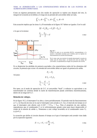 TEMA 10: INTRODUCCIÓN A LAS CONFIGURACIONES BÁSICAS DE LAS FUENTES DE
ALIMENTACIÓN CONMUTADAS
© Universidad de Jaén; J. D. Aguilar; M. Olid 5
Como en régimen permanente estos dos modos de operación se repiten uno después del otro, la
integral de la tensión en la bobina a lo largo de un periodo del convertidor debe ser nula.
0
0
0
=
+
= ∫
∫
∫
T
T
L
T
L
T
L
ON
ON
dt
v
dt
v
dt
v
Esta ecuación implica que las áreas A y B mostradas en la figura 10.7 deben ser iguales. Con lo cuál:
( ) ( )
ON
O
ON
O T
T
V
T
V
E −
=
−
o lo que es lo mismo:
δ
=
=
T
T
E
V ON
O
E 10.4
Fig. 10. 7
Formas de onda en un convertidor BUCK, correspondientes a la
tensión e intensidad circulante por la bobina, para un régimen de
funcionamiento de corriente discontinuada.
Por lo tanto, para una tensión de entrada determinada la tensión de
salida varía de forma lineal en función del ciclo de trabajo del
convertidor, no dependiendo de ningún otro parámetro del circuito.
Si se desprecian las pérdidas de potencia asociadas a las características reales de los elementos del
circuito, la potencia que existe a la entrada del convertidor deber ser igual a la potencia de salida:
O
E P
P =
Así pues:
O
O
E I
V
I
E =
δ
1
=
=
O
E
O
V
E
I
I
E 10.5
Por tanto, en el modo de operación de C.C. el convertidor “buck” o reductor es equivalente a un
transformador de continua donde la razón de transformación puede controlarse electrónicamente,
dentro de un rango de 0 a 1.
Relación de voltajes.
En la figura 10.2, el interruptor S se abre y cierra periódicamente. El período total de funcionamiento
es T, y la fracción de éste en la cual el interruptor está cerrado es δ. Así, el intervalo de tiempo en el
que el interruptor está abierto será (1-δ)T = T-TON = TOFF. Para el propósito de este análisis,
supondremos que el condensador C es lo suficientemente grande como para hacer despreciable el
rizado de la tensión de salida vc. Notaremos a este voltaje invariable en el condensador como VC
(vc(t)≈VC).
La ecuación que define al circuito durante el tiempo en el que el interruptor está cerrado viene dada
por la expresión siguiente:
C
L
C
L V
dt
di
L
V
v
E +
=
+
= E 10.6
 