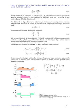 TEMA 10: INTRODUCCIÓN A LAS CONFIGURACIONES BÁSICAS DE LAS FUENTES DE
ALIMENTACIÓN CONMUTADAS
© Universidad de Jaén; J. D. Aguilar; M. Olid 6
L
V
E
dt
di C
L −
= E 10.7
Durante el intervalo de conducción del convertidor, TON, la corriente de la inductancia crece con una
pendiente constante (figura 10.8), comenzando con un cierto valor inicial IMIN, y alcanzando un valor
máximo, IL(MAX), al final de dicho intervalo.
Para el intervalo en el que el interruptor está abierto, el circuito cambia a la disposición mostrada en
la figura 10.6.b; la ecuación de voltajes en este intervalo de tiempo viene indicada por la ecuación
[E10.8]:
0
=
+ C
L V
v E 10.8
Desarrollando esta ecuación, obtendremos lo siguiente:
L
V
dt
di C
L
−
= E 10.9
Así, durante el intervalo de tiempo dado por (T-TON), la corriente en la bobina decrece a un ritmo
constante desde IL(MAX) hasta IL(MIN). Este último valor debe ser el mismo que el que había al iniciarse
el periodo del convertidor, ya que éste trabaja de forma cíclica.
Si ahora operamos con las ecuaciones [E 10.7] y [E 10.9] se obtendrá, respectivamente:
( ) ( ) ( )T
L
V
I
I C
MAX
L
MIN
L δ
−
⎟
⎠
⎞
⎜
⎝
⎛ −
=
− 1 E 10.10
( ) ( ) T
L
V
E
I
I C
MIN
L
MAX
L δ
⎟
⎠
⎞
⎜
⎝
⎛ −
=
− E 10.11
El cambio experimentado por la intensidad durante el tiempo en el que el interruptor se encontraba
cerrado debe ser el mismo que el sufrido durante la apertura del mismo. Por tanto, igualando ambas
ecuaciones obtenemos:
( )T
L
V
T
L
V
E C
C
δ
δ −
⎟
⎠
⎞
⎜
⎝
⎛ +
=
⎟
⎠
⎞
⎜
⎝
⎛ −
1
( ) ( )( )
δ
δ −
+
=
− 1
C
C V
V
E
E
VC δ
=
Fig. 10. 8
Formas de onda de un convertidor BUCK.
Como puede observarse, se ha llegada a la misma relación que la
indicada en la ecuación [E 10.4].
 
