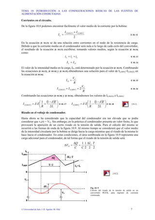 TEMA 10: INTRODUCCIÓN A LAS CONFIGURACIONES BÁSICAS DE LAS FUENTES DE
ALIMENTACIÓN CONMUTADAS
© Universidad de Jaén; J. D. Aguilar; M. Olid 7
Corrientes en el circuito.
De la figura 10.8 podemos encontrar fácilmente el valor medio de la corriente por la bobina:
( ) ( )
2
MIN
L
MAX
L
L
I
I
I
+
= E 10. 12
En la ecuación [E 10.13] se da una relación entre corrientes en el nodo de la resistencia de carga.
Debido a que la corriente media en el condensador será nula a lo largo de cada ciclo del convertidor,
el resultado de la ecuación [E 10.13] escribirse, tomando valores medios, según la ecuación [E 10.14]
como:
o
c
L i
i
i +
= E 10. 13
O
L I
I = E 10. 14
El valor de la intensidad media en la carga, IO, está determinado por la ecuación [E 10.15]. Combinando
las ecuaciones [E 10.12], [E 10.14] y [E 10.15] obtendremos una solución para el valor de IL(MIN)+IL(MAX) en
la ecuación [E 10.16].
R
V
I C
O = E 10. 15
( ) ( )
R
V
I
I C
MIN
L
MAX
L 2
=
+ E 10. 16
Combinando las ecuaciones [E 10.10] y [E 10.16], obtendremos los valores de IL(MAX) e IL(MIN):
( )
( )
⎟
⎠
⎞
⎜
⎝
⎛ −
+
=
L
T
R
E
I MAX
L
2
1
1 δ
δ E 10. 17 ( )
( )
⎟
⎠
⎞
⎜
⎝
⎛ −
−
=
L
T
R
E
I MIN
L
2
1
1 δ
δ E 10. 18 [10.1]
Rizado en el voltaje de condensador.
Hasta ahora se ha considerado que la capacidad del condensador era tan elevada que se podía
considerar que vo(t) = VO. Sin embargo, en la práctica el condensador presenta un valor finito, lo que
provocará la aparición de un cierto rizado en la tensión de salida. Para el cálculo del mismo se
recurrirá a las formas de onda de la figura 10.9. Al mismo tiempo se considerará que el valor medio
de la intensidad circulante por la bobina se dirige hacia la carga mientras que el rizado de la misma lo
hace hacia el condensador. En estas condiciones, el área sombreada en la figura 10.9 representa una
carga adicional para el condensador, de tal forma que el rizado de la tensión de salida será:
2
2
2
1
1 T
I
C
C
Q
V L
O
∆
=
∆
=
∆
[10.2]
Fig. 10. 9
Cálculo del rizado de la tensión de salida en un
convertidor BUCK, para régimen de corriente
continuada.
 