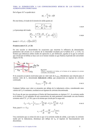 TEMA 10: INTRODUCCIÓN A LAS CONFIGURACIONES BÁSICAS DE LAS FUENTES DE
ALIMENTACIÓN CONMUTADAS
© Universidad de Jaén; J. D. Aguilar; M. Olid 8
De la figura 10.7 se podrá decir:
( )T
L
V
I O
L δ
−
=
∆ 1
De esta forma, el rizado de la tensión de salida queda así:
( )
δ
−
=
∆ 1
8
2
L
V
C
T
V O
O E 10.19
y el porcentaje del rizado:
( ) ( ) ⎟
⎟
⎠
⎞
⎜
⎜
⎝
⎛
−
=
−
=
∆
f
f
LC
T
V
V c
O
O
δ
π
δ
1
2
1
8
1 2
2
E 10.20
donde f = 1/T y fc = ( )
LC
π
2
1
Frontera entre C.C. y C.D.
En esta sección se desarrollarán las ecuaciones que muestran la influencia de determinados
parámetros del circuito en el carácter de la intensidad circulante por la bobina (C.C. y C.D.). La
frontera que diferencia ambos modos de operación es, por definición, aquella en la que la corriente
que circula por la bobina se hace cero en el mismo instante en que finaliza el periodo del convertidor
(figura 10.10).
Fig. 10. 10
Tensión e intensidad en la bobina, en la frontera de los regímenes de corriente
continuada y discontinuada.
Si la ecuación [E 10.18] la resolvemos para un valor nulo de IL(MIN), obtendremos una relación para el
mínimo valor de L, denominada inductancia crítica, que proporciona un régimen de corriente
continuada.
( )
δ
−
= 1
2
TR
LCRITICA E 10. 21
Cualquier bobina cuyo valor se encuentre por debajo de la inductancia crítica, considerando unos
valores de E y δ constantes, resultará en un régimen de corriente discontinuada.
En el caso de que nos encontremos al límite del funcionamiento en régimen C.C., la corriente media
en la bobina, ILB (el subíndice B será característico de todo parámetro relacionado con esta frontera
existente entre C.C. y C.D.), que es la misma que circula por la carga será:
( ) ( ) ( )
O
O
ON
MAX
L
B
LB V
E
L
T
V
E
L
T
I
I
I −
=
−
=
=
=
2
2
2
1
0
δ
E 10. 22
Nota, para 0 < t < TON:
( )
ON
MAX
L
L
T
I
L
T
I
L
dt
di
L
v =
∆
∆
=
=
Una conclusión que se extrae de esto es que si la corriente media de salida, y por tanto, la corriente
media por la inductancia, disminuye por debajo de ILB el régimen de funcionamiento será
discontinuo.
 