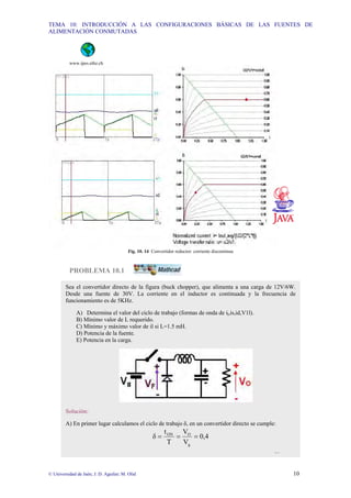 TEMA 10: INTRODUCCIÓN A LAS CONFIGURACIONES BÁSICAS DE LAS FUENTES DE
ALIMENTACIÓN CONMUTADAS
© Universidad de Jaén; J. D. Aguilar; M. Olid 10
www.ipes.ethz.ch
Fig. 10. 14 Convertidor reductor: corriente discontinua
PROBLEMA 10.1
Sea el convertidor directo de la figura (buck chopper), que alimenta a una carga de 12V/6W.
Desde una fuente de 30V. La corriente en el inductor es continuada y la frecuencia de
funcionamiento es de 5KHz.
A) Determina el valor del ciclo de trabajo (formas de onda de il,is,id,V1l).
B) Mínimo valor de L requerido.
C) Mínimo y máximo valor de il si L=1.5 mH.
D) Potencia de la fuente.
E) Potencia en la carga.
Solución:
A) En primer lugar calculamos el ciclo de trabajo δ, en un convertidor directo se cumple:
0,4
V
V
T
t
δ
g
O
ON
=
=
=
…
 