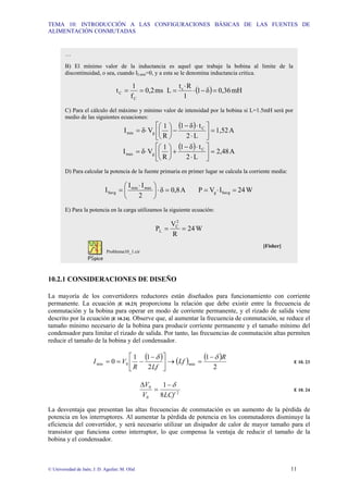 TEMA 10: INTRODUCCIÓN A LAS CONFIGURACIONES BÁSICAS DE LAS FUENTES DE
ALIMENTACIÓN CONMUTADAS
© Universidad de Jaén; J. D. Aguilar; M. Olid 11
10.2.1 CONSIDERACIONES DE DISEÑO
La mayoría de los convertidores reductores están diseñados para funcionamiento con corriente
permanente. La ecuación [E 10.23] proporciona la relación que debe existir entre la frecuencia de
conmutación y la bobina para operar en modo de corriente permanente, y el rizado de salida viene
descrito por la ecuación [E 10.24]. Observe que, al aumentar la frecuencia de conmutación, se reduce el
tamaño mínimo necesario de la bobina para producir corriente permanente y el tamaño mínimo del
condensador para limitar el rizado de salida. Por tanto, las frecuencias de conmutación altas permiten
reducir el tamaño de la bobina y del condensador.
( ) ( ) ( )
2
1
2
1
1
0 min
0
min
R
Lf
Lf
R
V
I
δ
δ −
=
→
⎥
⎦
⎤
⎢
⎣
⎡ −
−
=
= E 10. 23
2
0
0
8
1
LCf
V
V δ
−
=
∆
E 10. 24
La desventaja que presentan las altas frecuencias de conmutación es un aumento de la pérdida de
potencia en los interruptores. Al aumentar la pérdida de potencia en los conmutadores disminuye la
eficiencia del convertidor, y será necesario utilizar un disipador de calor de mayor tamaño para el
transistor que funciona como interruptor, lo que compensa la ventaja de reducir el tamaño de la
bobina y el condensador.
…
B) El mínimo valor de la inductancia es aquel que trabaje la bobina al limite de la
discontinuidad, o sea, cuando ILmin=0, y a esta se le denomina inductancia critica.
ms
0,2
f
1
t
C
C =
= ( ) mH
0,36
δ
1
1
R
t
L c
=
−
⋅
⋅
=
C) Para el cálculo del máximo y mínimo valor de intensidad por la bobina si L=1.5mH será por
medio de las siguientes ecuaciones:
( )
A
1,52
L
2
t
δ
1
R
1
V
δ
I C
g
min =
⎥
⎦
⎤
⎢
⎣
⎡
⋅
⋅
−
−
⎟
⎠
⎞
⎜
⎝
⎛
⋅
=
( )
A
2,48
L
2
t
δ
1
R
1
V
δ
I C
g
max =
⎥
⎦
⎤
⎢
⎣
⎡
⋅
⋅
−
+
⎟
⎠
⎞
⎜
⎝
⎛
⋅
=
D) Para calcular la potencia de la fuente primaria en primer lugar se calcula la corriente media:
A
0,8
δ
2
I
I
I max
min
Savg =
⋅
⎟
⎠
⎞
⎜
⎝
⎛ ⋅
= W
24
I
V
P Savg
g =
⋅
=
E) Para la potencia en la carga utilizamos la siguiente ecuación:
W
24
R
V
P
2
C
L =
=
[Fisher]
Problema10_1.cir
 