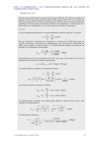 TEMA 10: INTRODUCCIÓN A LAS CONFIGURACIONES BÁSICAS DE LAS FUENTES DE
ALIMENTACIÓN CONMUTADAS
© Universidad de Jaén; J. D. Aguilar; M. Olid 12
PROBLEMA 10.2
Diseñar un convertidor reductor que genere una tensión de salida de 18V sobre una resistencia de
carga de 10 Ω. El rizado de la tensión de salida no debe superar el 0,5% (∆Vo/Vo). Se utiliza una
fuente de continua de 48V. Realizar el diseño para que la bobina opere en corriente permanente,
especifique el ciclo de trabajo, el tamaño de la bobina y del condensador, el valor máximo de la
tensión de pico de cada dispositivo y la corriente eficaz por la bobina y condensador.
Solución:
El ciclo de trabajo para operación en corriente permanente se obtiene a partir de: la ecuación
375
0,
48
18
V
V
δ
g
O
=
=
=
Hay que seleccionar la frecuencia de conmutación y el tamaño de la bobina para operar en
corriente permanente. Seleccionaremos arbitrariamente una frecuencia de conmutación de
40kHz, que es superior al rango de audio y es lo suficientemente pequeña como para que las
pérdidas en los interruptores sean pequeñas.
( ) ( ) µH
78
40000
2
10
,375
1
f
2
R
δ
1
Lmin =
⋅
−
=
−
=
Determinamos que el valor de la bobina sea un 25% mayor que el valor mínimo, con el fin de
asegurar que la corriente en la bobina sea permanente:
µH
97,5
µH
78
1,25
L
1,25
L min =
⋅
=
=
La corriente media en la bobina y la variación de corriente:
A
1,8
10
18
R
V
I O
L =
=
=
A
2,88
40000
1
0.375
10
97,5
18
48
δT
L
V
V
∆i 6
O
S
L =
⋅
⋅
⎟
⎠
⎞
⎜
⎝
⎛
⋅
−
=
⎟
⎠
⎞
⎜
⎝
⎛ −
= −
Las corrientes, máxima y mínima, en la bobina:
A
3,24
1,44
1,8
2
∆i
I
I L
L
max =
+
=
+
=
A
0,36
1,44
1,8
2
∆i
I
I L
L
min =
−
=
−
=
Las especificaciones nominales de la bobina deben admitir la corriente eficaz. Para la onda
triangular con desplazamiento:
A
1,98
3
1,44
1,8
3
2
/
∆i
I
I
2
2
2
L
2
L
rms
L =
⎟
⎟
⎠
⎞
⎜
⎜
⎝
⎛
+
=
⎟
⎟
⎠
⎞
⎜
⎜
⎝
⎛
+
=
El condensador se selecciona:
µF
100
40000
0,005
10
97,5
8
0,375
1
f
V
∆V
L
8
δ
1
C 2
6
2
O
O
=
⋅
⋅
⋅
⋅
−
=
⎟
⎟
⎠
⎞
⎜
⎜
⎝
⎛
−
= −
…
 