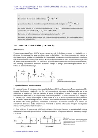 TEMA 10: INTRODUCCIÓN A LAS CONFIGURACIONES BÁSICAS DE LAS FUENTES DE
ALIMENTACIÓN CONMUTADAS
© Universidad de Jaén; J. D. Aguilar; M. Olid 13
10.2.2 CONVERTIDOR BOOST (ELEVADOR)
Introducción
En este convertidor (figura 10.15), la energía que procede de la fuente primaria es conducida por el
elemento de conmutación para ser almacenada en la bobina. Este almacenamiento de energía se
efectúa durante el periodo de conducción del conmutador, no existiendo durante este intervalo ningún
tipo de transferencia de energía a la carga. Cuando el conmutador se abre, la tensión que se produce
en bornes de la bobina se suma a la tensión de la fuente obteniéndose una tensión de salida superior a
esta última y con idéntica polaridad. Al mismo tiempo, la energía almacenada previamente por la
bobina es transferida a la carga.
Fig. 10. 15
Esquema de un convertidor BOOST.
Esquema básico de funcionamiento
El esquema básico de este convertidor es el de la figura 10.16, en la que se reflejan sus dos posibles
estados. En el primer estado, (0 < t < TON), el conmutador o interruptor se halla cerrado, por lo que
solamente se establecerá flujo de corriente a través de la bobina, ya que el diodo se encuentra
inversamente polarizado. A lo largo de este intervalo se producirá el almacenamiento de la energía en
L. Por otro lado, cuando el interruptor se abra, figura 10.16.b, se producirá una inversión de polaridad
en la bobina, debido a la imposibilidad de variar bruscamente la intensidad que pasa por ella. Ahora
la bobina actúa como generador, sumándose su tensión a la tensión existente a la entrada del
convertidor. Gracias a dicha inversión de polaridad, la bobina actúa como receptor en el primer
estado y como generador en el segundo.
El filtro utilizado, C, tiene como misión recibir la energía que previamente ha almacenado la bobina,
manteniendo la tensión y corriente de salida durante todo el tiempo que la bobina no entrega energía
a la salida.
Fig. 10. 16
Circuitos equivalentes para cada intervalo de
funcionamiento, de un convertidor BOOST:
a) Interruptor cerrado.
b) Interruptor abierto.
…
La corriente de pico en el condensador es: A
1,44
2
∆iL
=
y la corriente eficaz en el condensador para la forma de onda triangular es: A
0,83
3
1,44
=
La tensión máxima en el interruptor y el diodo es VS o 48V. La tensión en la bobina cuando el
conmutador está cerrado es: V
30
18
48
V
V O
S =
−
=
−
La tensión en la bobina cuando el interruptor está abierto es VO = 18V.
Por tanto, la bobina debe soportar 30V. Las características nominales del condensador deben
tolerar una salida de 18V.
 