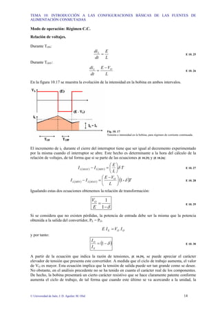 TEMA 10: INTRODUCCIÓN A LAS CONFIGURACIONES BÁSICAS DE LAS FUENTES DE
ALIMENTACIÓN CONMUTADAS
© Universidad de Jaén; J. D. Aguilar; M. Olid 14
Modo de operación: Régimen C.C.
Relación de voltajes.
Durante TON:
L
E
dt
diL
= E 10. 25
Durante TOFF:
L
V
E
dt
di O
L −
= E 10. 26
En la figura 10.17 se muestra la evolución de la intensidad en la bobina en ambos intervalos.
Fig. 10. 17
Tensión e intensidad en la bobina, para régimen de corriente continuada.
El incremento de iL durante el cierre del interruptor tiene que ser igual al decremento experimentado
por la misma cuando el interruptor se abre. Este hecho es determinante a la hora del cálculo de la
relación de voltajes, de tal forma que si se parte de las ecuaciones [E 10.25] y [E 10.26]:
( ) ( ) T
L
E
I
I MIN
L
MAX
L δ
⎟
⎠
⎞
⎜
⎝
⎛
=
− E 10. 27
( ) ( ) ( )T
L
V
E
I
I O
MAX
L
MIN
L δ
-
1
⎟
⎠
⎞
⎜
⎝
⎛ −
=
− E 10. 28
Igualando estas dos ecuaciones obtenemos la relación de transformación:
δ
−
=
1
1
E
VO
E 10. 29
Si se considera que no existen pérdidas, la potencia de entrada debe ser la misma que la potencia
obtenida a la salida del convertidor, PE = PO.
O
O
E I
V
I
E =
y por tanto:
( )
δ
−
= 1
E
O
I
I
E 10. 30
A partir de la ecuación que indica la razón de tensiones, [E 10.29], se puede apreciar el carácter
elevador de tensión que presenta este convertidor. A medida que el ciclo de trabajo aumenta, el valor
de VO es mayor. Esta ecuación implica que la tensión de salida puede ser tan grande como se desee.
No obstante, en el análisis precedente no se ha tenido en cuanta el carácter real de los componentes.
De hecho, la bobina presentará un cierto carácter resistivo que se hace claramente patente conforme
aumenta el ciclo de trabajo, de tal forma que cuando este último se va acercando a la unidad, la
 