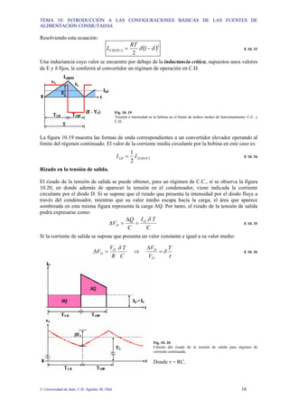 TEMA 10: INTRODUCCIÓN A LAS CONFIGURACIONES BÁSICAS DE LAS FUENTES DE
ALIMENTACIÓN CONMUTADAS
© Universidad de Jaén; J. D. Aguilar; M. Olid 16
Resolviendo esta ecuación:
( )2
1
2
δ
δ −
=
RT
LCRITICA E 10. 33
Una inductancia cuyo valor se encuentre por debajo de la inductancia crítica, supuestos unos valores
de E y δ fijos, le conferirá al convertidor un régimen de operación en C.D.
Fig. 10. 19
Tensión e intensidad en la bobina en el límite de ambos modos de funcionamiento: C.C. y
C.D.
La figura 10.19 muestra las formas de onda correspondientes a un convertidor elevador operando al
límite del régimen continuado. El valor de la corriente media circulante por la bobina en este caso es:
( )
MAX
L
LB I
I
2
1
= E 10. 34
Rizado en la tensión de salida.
El rizado de la tensión de salida se puede obtener, para un régimen de C.C., sí se observa la figura
10.20, en donde además de aparecer la tensión en el condensador, viene indicada la corriente
circulante por el diodo D. Si se supone que el rizado que presenta la intensidad por el diodo fluye a
través del condensador, mientras que su valor medio escapa hacia la carga, el área que aparece
sombreada en esta misma figura representa la carga AQ. Por tanto, el rizado de la tensión de salida
podrá expresarse como:
C
T
I
C
Q
V O
O
δ
=
∆
=
∆ E 10. 35
Si la corriente de salida se supone que presenta un valor constante e igual a su valor medio:
τ
δ
δ T
V
V
C
T
R
V
V
O
O
O
O =
∆
⇒
=
∆ E 10. 36
Fig. 10. 20
Cálculo del rizado de la tensión de salida para régimen de
corriente continuada.
Donde τ = RC.
 