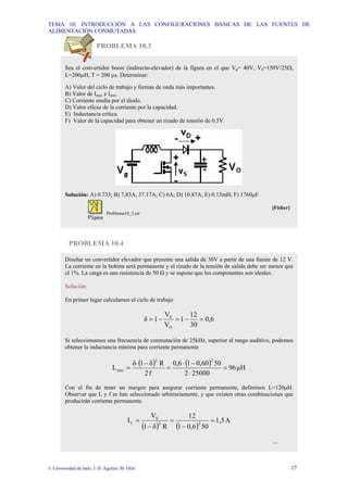 TEMA 10: INTRODUCCIÓN A LAS CONFIGURACIONES BÁSICAS DE LAS FUENTES DE
ALIMENTACIÓN CONMUTADAS
© Universidad de Jaén; J. D. Aguilar; M. Olid 17
PROBLEMA 10.3
PROBLEMA 10.4
Sea el convertidor boost (indirecto-elevador) de la figura en el que Vg= 40V, V0=150V/25Ω,
L=200µH, T = 200 µs. Determinar:
A) Valor del ciclo de trabajo y formas de onda más importantes.
B) Valor de Imax e Imin.
C) Corriente media por el diodo.
D) Valor eficaz de la corriente por la capacidad.
E) Inductancia crítica.
F) Valor de la capacidad para obtener un rizado de tensión de 0.5V.
Solución: A) 0.733; B) 7,83A, 37.17A; C) 6A; D) 10.87A; E) 0.13mH; F) 1760µF.
[Fisher]
Problema10_3.cir
Diseñar un convertidor elevador que presente una salida de 30V a partir de una fuente de 12 V.
La corriente en la bobina será permanente y el rizado de la tensión de salida debe ser menor que
el 1%. La carga es una resistencia de 50 Ω y se supone que los componentes son ideales.
Solución:
En primer lugar calculamos el ciclo de trabajo
0,6
30
12
1
V
V
1
δ
O
S
=
−
=
−
=
Si seleccionamos una frecuencia de conmutación de 25kHz, superior al rango auditivo, podemos
obtener la inductancia mínima para corriente permanente
( ) ( ) µH
96
25000
2
50
0,60
1
0,6
f
2
R
δ
1
δ
L
2
2
min =
⋅
−
⋅
=
−
⋅
=
Con el fin de tener un margen para asegurar corriente permanente, definimos L=120µH.
Observar que L y f se han seleccionado arbitrariamente, y que existen otras combinaciones que
producirán corriente permanente.
( ) ( )
A
1,5
50
0,6
1
12
R
δ
1
V
I 2
2
S
L =
−
=
−
=
…
 